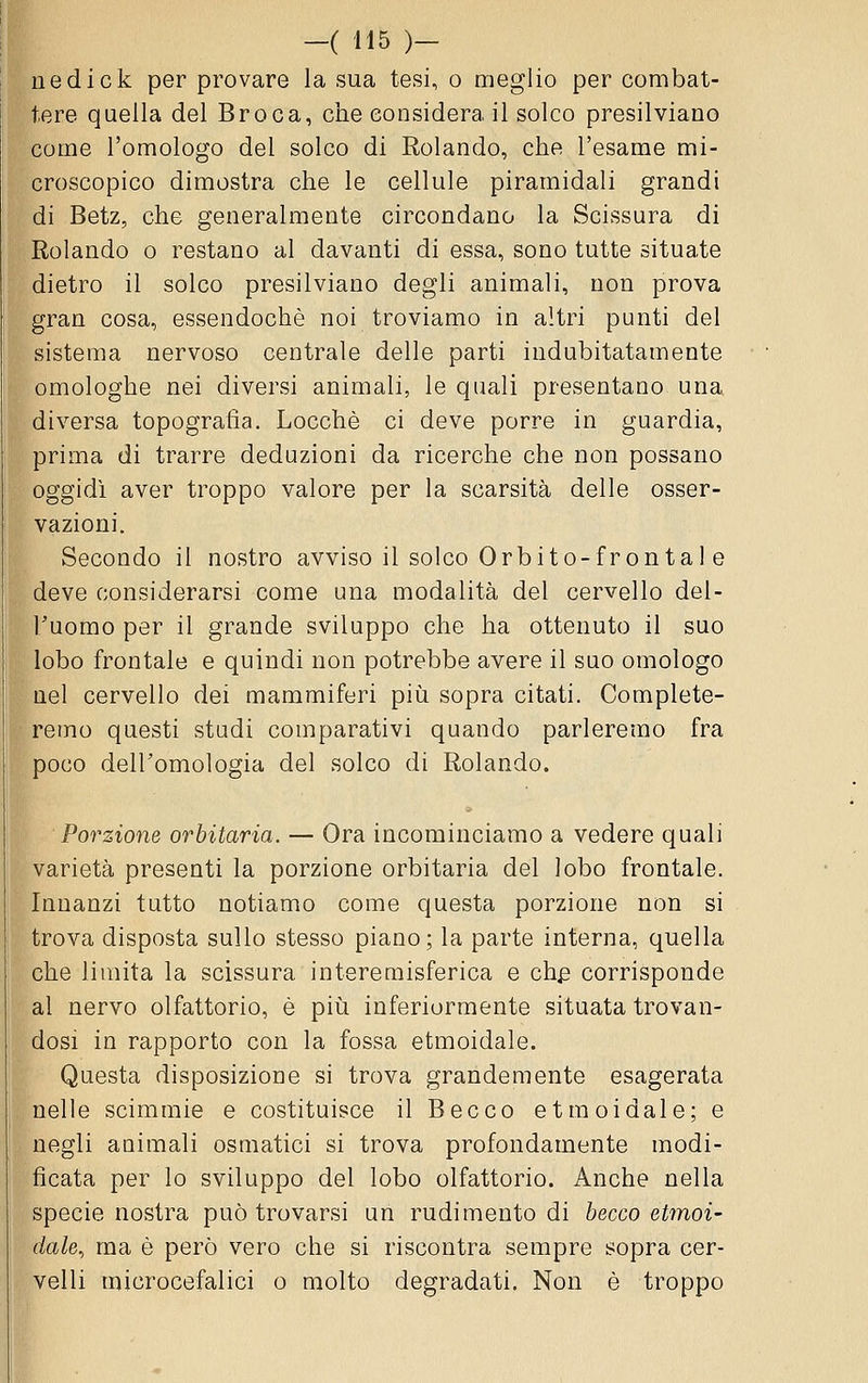 uedick per provare la sua tesi, o meglio per combat- tere quella del Broca, che considera il solco presilviano come l'omologo del solco di Rolando, che l'esame mi- croscopico dimostra che le cellule piramidali grandi di Betz, che generalmente circondano la Scissura di Rolando o restano al davanti di essa, sono tutte situate dietro il solco presilviano degli animali, non prova gran cosa, essendoché noi troviamo in altri punti del sistema nervoso centrale delle parti indubitatamente omologhe nei diversi animali, le quali presentano una diversa topografia. Locchè ci deve porre in guardia, prima di trarre deduzioni da ricerche che non possano oggidì aver troppo valore per la scarsità delle osser- vazioni. Secondo il nostro avviso il solco Orbito-fronta 1 e deve considerarsi come una modalità del cervello del- Tuorao per il grande sviluppo che ha ottenuto il suo lobo frontale e quindi non potrebbe avere il suo omologo nel cervello dei mammiferi piìi sopra citati. Complete- remo questi studi comparativi quando parleremo fra poco dell'omologia del solco di Rolando. Porzione orbitaria. — Ora incominciamo a vedere quali varietà presenti la porzione orbitaria del lobo frontale. Innanzi tutto notiamo come questa porzione non si trova disposta sullo stesso piano; la parte interna, quella che limita la scissura intereraisferica e ch^ corrisponde al nervo olfattorio, è piìi inferiormente situata trovan- dosi in rapporto con la fossa etmoidale. Questa disposizione si trova grandemente esagerata nelle scimmie e costituisce il Becco etmoidale; e negli animali osmatici si trova profondamente modi- ficata per lo sviluppo del lobo olfattorio. Anche nella specie nostra può trovarsi un rudimento di becco etmoi- dale, ma è però vero che si riscontra sempre sopra cer- velli microcefalici o molto degradati. Non è troppo