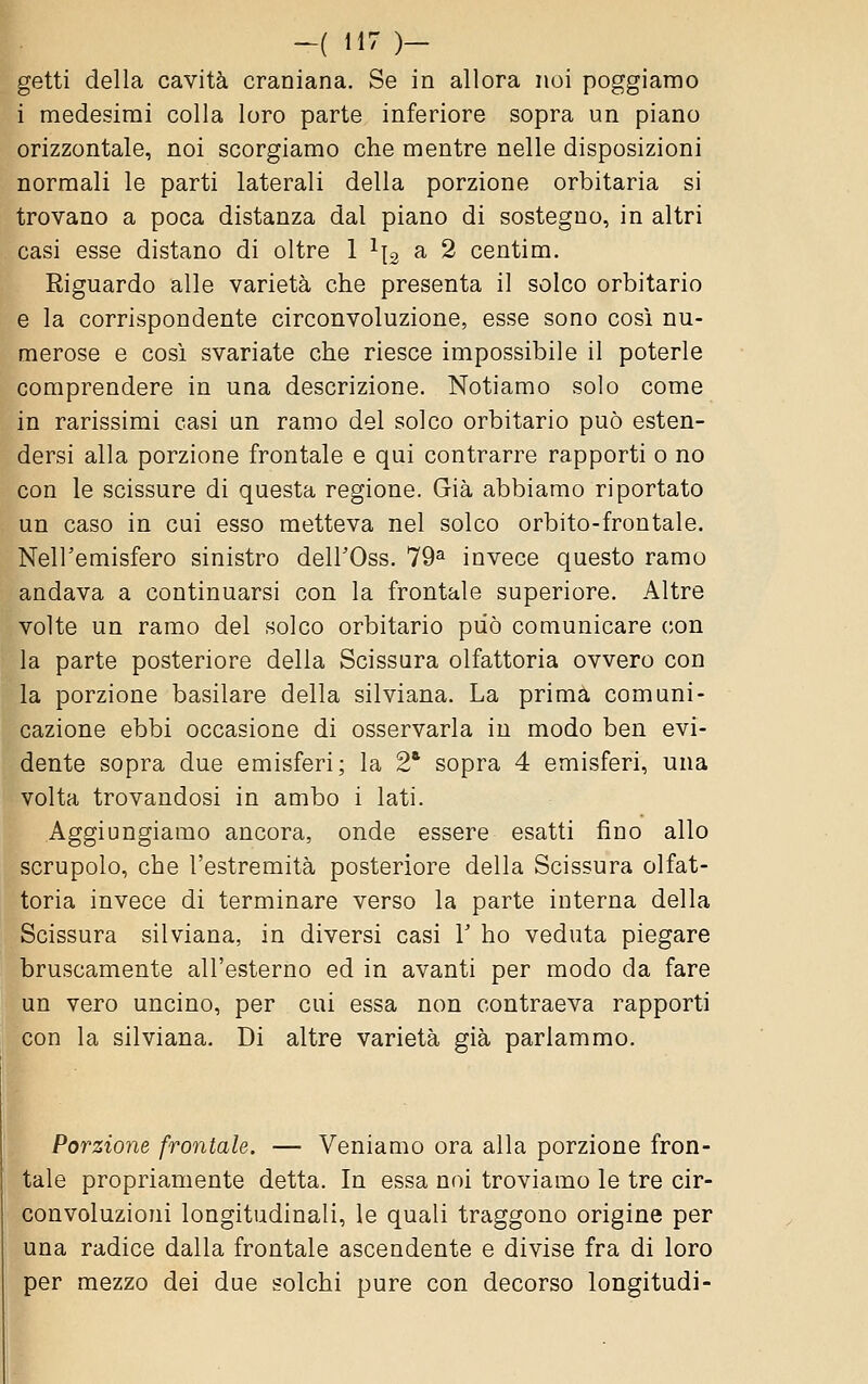 getti della cavità craniana. Se in allora noi poggiamo i medesimi colla loro parte inferiore sopra un piano orizzontale, noi scorgiamo che mentre nelle disposizioni normali le parti laterali della porzione orbitaria si trovano a poca distanza dal piano di sostegno, in altri casi esse distano di oltre 1 ^ig a 2 centim. Riguardo alle varietà che presenta il solco orbitario e la corrispondente circonvoluzione, esse sono così nu- merose e così svariate che riesce impossibile il poterle comprendere in una descrizione. Notiamo solo come in rarissimi casi un ramo del solco orbitario può esten- dersi alla porzione frontale e qui contrarre rapporti o no con le scissure di questa regione. Già abbiamo riportato un caso in cui esso metteva nel solco orbito-frontale. Nell'emisfero sinistro deirOss. 79^ invece questo ramo andava a continuarsi con la frontale superiore. Altre volte un ramo del solco orbitario può comunicare con la parte posteriore della Scissura olfattoria ovvero con la porzione basilare della silviana. La prima comuni- cazione ebbi occasione di osservarla in modo ben evi- dente sopra due emisferi; la 2' sopra 4 emisferi, una volta trovandosi in ambo i lati. Aggiungiamo ancora, onde essere esatti fino allo scrupolo, che l'estremità posteriore della Scissura olfat- toria invece di terminare verso la parte interna della Scissura silviana, in diversi casi V ho veduta piegare bruscamente all'esterno ed in avanti per modo da fare un vero uncino, per cui essa non contraeva rapporti con la silviana. Di altre varietà già parlammo. Porzione frontale. — Veniamo ora alla porzione fron- tale propriamente detta. In essa noi troviamo le tre cir- convoluzioni longitudinali, le quali traggono origine per una radice dalla frontale ascendente e divise fra di loro per mezzo dei due solchi pure con decorso longitudi-