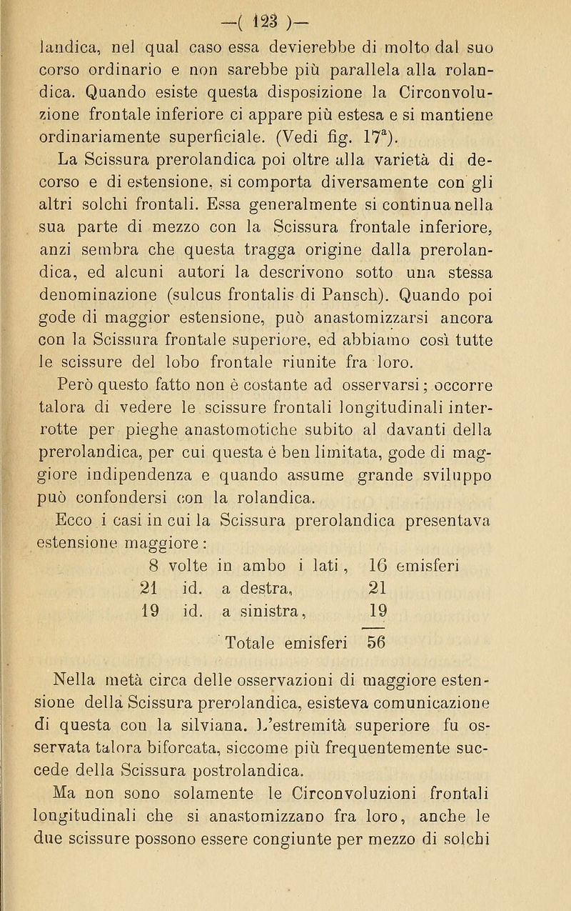 Jaiidica, nel qual caso essa devierebbe di molto dal suo corso ordinario e non sarebbe piìi parallela alla rolan- dica. Quando esiste questa disposizione la Circonvolu- zione frontale inferiore ci appare più estesa e si mantiene ordinariamente superficiale. (Vedi fìg. 17^). La Scissura prerolandica poi oltre alla varietà di de- corso e di estensione, si comporta diversamente con gli altri solchi frontali. Essa generalmente si continua nella sua parte di mezzo con la Scissura frontale inferiore, anzi sembra che questa tragga origine dalla prerolan- dica, ed alcuni autori la descrivono sotto una stessa denominazione (sulcus frontalis di Pansch). Quando poi gode di maggior estensione, può anastomizzarsi ancora con la Scissura frontale superiore, ed abbiamo cosi tutte le scissure del lobo frontale riunite fra loro. Però questo fatto non è costante ad osservarsi ; occorre talora di vedere le scissure frontali longitudinali inter- rotte per pieghe anastoraotiche subito al davanti della prerolandica, per cui questa è ben limitata, gode di mag- giore indipendenza e quando assume grande sviluppo può confondersi con la rolandica. Ecco i casi in cui la Scissura prerolandica presentava estensione maggiore : 8 volte in ambo i lati, 16 emisferi 21 id, a destra, 21 19 id. a sinistra, 19 Totale emisferi 56 Nella metà circa delle osservazioni di maggiore esten- sione della Scissura prerolandica, esisteva comunicazione di questa con la silviana. ].'estremità superiore fu os- servata talora biforcata, siccome piìi frequentemente suc- cede della Scissura postrolandica. Ma non sono solamente le Circonvoluzioni frontali longitudinali che si anastomizzano fra loro, anche le due scissure possono essere congiunte per mezzo di solchi