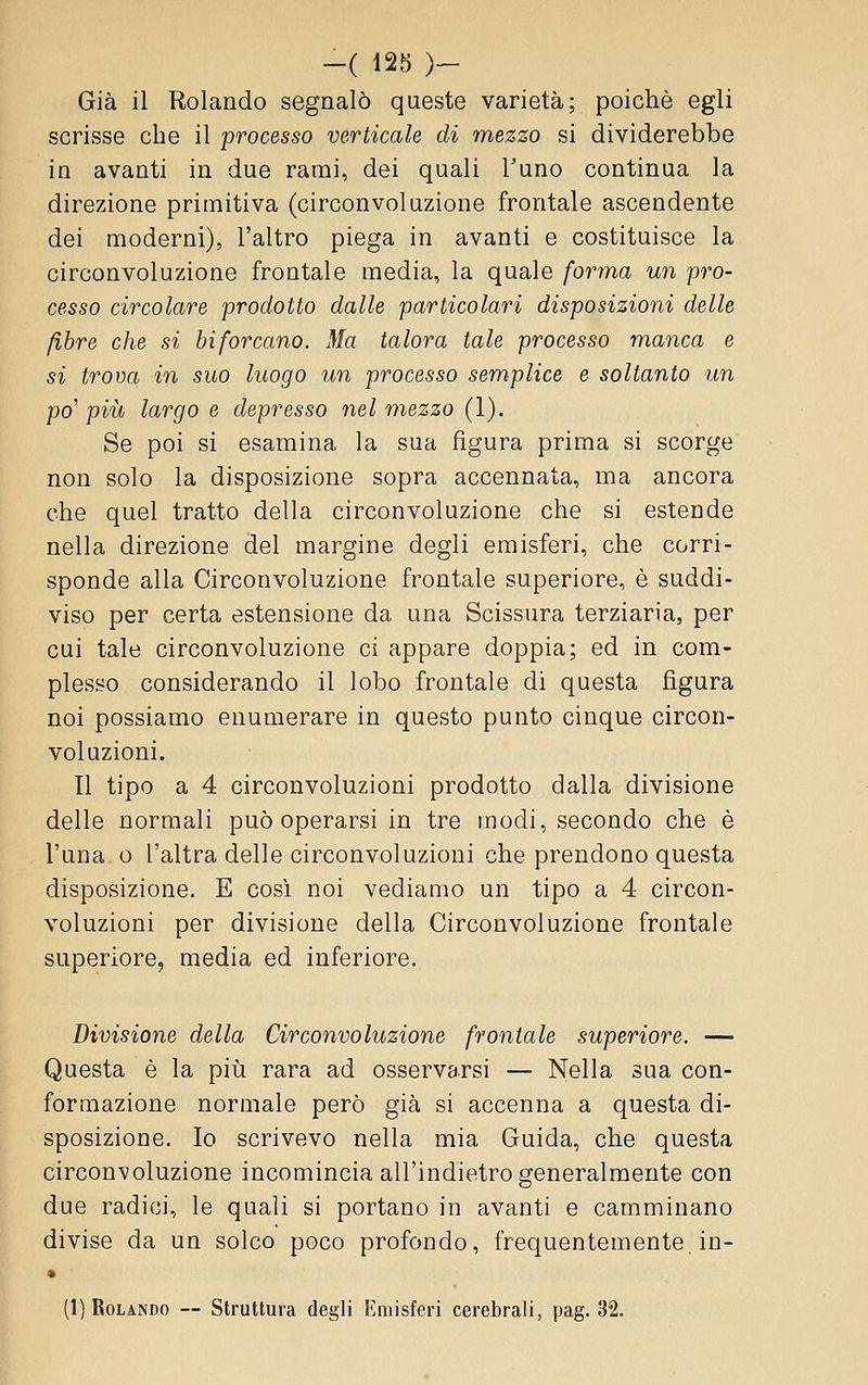 Già il Rolando segnalò queste varietà; poiché egli scrisse che il processo verticale di mezzo si dividerebbe in avanti in due rami, dei quali Tuno continua la direzione primitiva (circonvoluzione frontale ascendente dei moderni), l'altro piega in avanti e costituisce la circonvoluzione frontale media, la quale forma un pro- cesso circolare prodotto dalle particolari disposizioni delle fibre che si biforcano. Ma talora tale processo manca e si trova in suo luogo un processo semplice e soltanto un po' più largo e depresso nel mezzo (1). Se poi si esamina la sua figura prima si scorge non solo la disposizione sopra accennata, ma ancora che quel tratto della circonvoluzione che si estende nella direzione del margine degli emisferi, che corri- sponde alla Circonvoluzione frontale superiore, è suddi- viso per certa estensione da una Scissura terziaria, per cui tale circonvoluzione ci appare doppia; ed in com- plesso considerando il lobo frontale di questa figura noi possiamo enumerare in questo punto cinque circon- voluzioni. Il tipo a 4 circonvoluzioni prodotto dalla divisione delle normali può operarsi in tre modi, secondo che è l'una. o l'altra delle circonvoluzioni che prendono questa disposizione, E cosi noi vediamo un tipo a 4 circon- voluzioni per divisione della Circonvoluzione frontale superiore, media ed inferiore. Divisione della Circonvoluzione frontale superiore. — Questa è la più rara ad osservarsi — Nella sua con- formazione normale però già si accenna a questa di- sposizione. Io scrivevo nella mia Guida, che questa circonvoluzione incomincia all'indietro generalmente con due radici, le quali si portano in avanti e camminano divise da un solco poco profondo, frequentemente, in- (1) Rolando — Struttura degli Emisferi cerebrali, pag. 32.