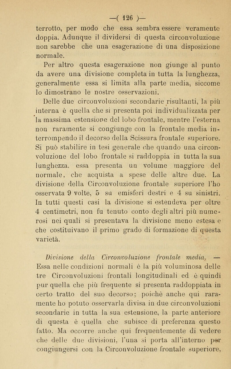 terrotto, per modo che essa sembra essere veramente doppia. Adunque il dividersi di questa circonvoluzione non sarebbe che una esagerazione di una disposizione normale. Per altro questa esagerazione non giunge al punto da avere una divisione completa in tutta la lunghezza, generalmente essa si limita alla parte media, siccom.e lo dimostrano le nostre osservazioni. Delle due circonvoluzioni secondarie risultanti, la piìi interna è quella che si presenta poi individualizzata per la massima estensione del lobo frontale, mentre l'esterna non raramente si congiunge con la frontale media in- terrompendo il decorso delia Scissura frontale superiore. Si può stabilire in tesi generale che quando una circon- voluzione del lobo frontale si raddoppia in tutta la sua lunghezza, essa presenta un volume maggiore del normale, che acquista a spese delle altre due. La divisione della Circonvoluzione frontale superiore l'ho osservata 9 volte, 5 su emisferi destri e 4 su sinistri. In tutti questi casi la divisione si estendeva per oltre 4 centimetri, non fu tenuto conto degli altri più nume- rosi nei quali si presentava la divisione meno estesa e che costituivano il primo grado di formazione di questa varietà. Divisione della Circonvoluzione frontale media, — Essa nelle condizioni normali è la più voluminosa delle tre Circonvoluzioni frontali longitudinali ed è quindi pur quella che più frequente si presenta raddoppiata in certo tratto del suo decorso; poiché anche qui rara- mente ho potuto osservarla divisa in due circonvoluzioni secondarie in tutta la sua estensione, la parte anteriore di questa è quella che subisce di preferenza questo fatto. Ma occorre anche qui frequentemente di vedere che delle due divisioni, l'uua si porta all'interno p@r congiungersi con la Circonvoluzione frontale superiore,