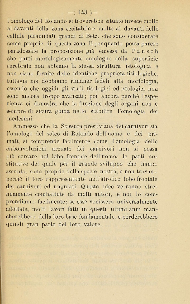 l'omologo del Rolando si troverebbe situato invece molto al davanti della zona eccitabile e molto al davanti delle cellule piramidali grandi di Betz, che sono considerate come proprie di questa zona. E per quanto possa parere paradossale la proposizione già emessa da P a n s e h che parti morfologicamente omologhe della superficie cerebrale non abbiano la stessa struttura istologica e non siano fornite delle identiche proprietà fisiologiche, tuttavia noi dobbiamo rimaner fedeli alla morfologia, essendo che oggidì gli studi fìsologici ed istologici non sono ancora troppo avanzati; poi ancora perchè l'espe- rienza ci dimostra che la funzione degli organi non è sempre di sicura guida nello stabilire l'omologia dei medesimi. Ammesso che la Scissura presilviana dei carnivori sia l'omologo del solco di Rolando dell'uomo e dei pri- mati, si comprende facilmente come l'omologia delle circonvoluzioni arcuate dei carnivori non si possa più cercare nel lobo frontale dell'uomo, le parti co- stitutive del quale per il grande sviluppo che hanno assunto, sono proprie della specie nostra, e non trovano perciò il loro rappresentante nell'atrofico lobo frontale dei carnivori ed ungulati. Queste idee verranno stre- nuamente combattute da molti autori, e noi lo com- prendiamo facilmente; se esse venissero universalmente adottate, molti lavori fatti in questi ultimi anni man- cherebbero della loro base fondamentale, e perderebbero quindi gran parte del loro valore.