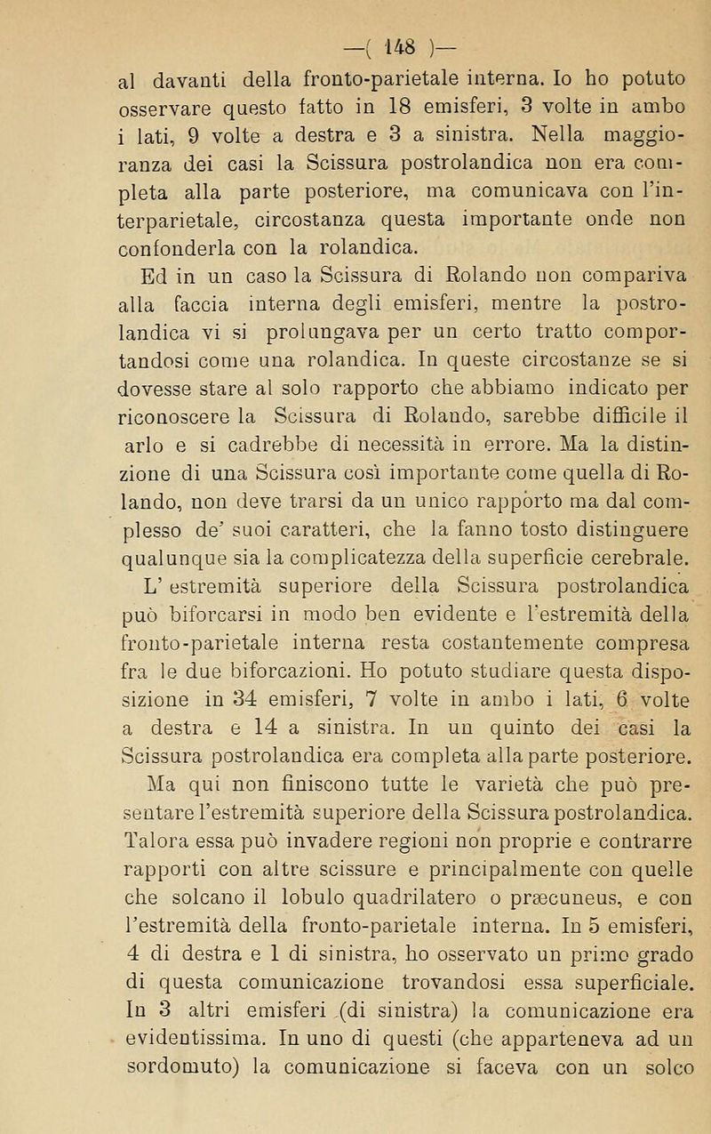 al davanti della fronto-parietale interna. Io ho potuto osservare questo fatto in 18 emisferi, 3 volte in ambo 1 lati, 9 volte a destra e 3 a sinistra. Nella maggio- ranza dei casi la Scissura postrolandica non era com- pleta alla parte posteriore, ma comunicava con l'in- terparietale, circostanza questa importante onde non confonderla con la rolandica. Ed in un caso la Scissura di Rolando non compariva alla faccia interna degli emisferi, mentre la postro- landica vi si prolungava per un certo tratto compor- tandosi come una rolandica. In queste circostanze se si dovesse stare al solo rapporto che abbiamo indicato per riconoscere la Scissura di Rolando, sarebbe difficile il arlo e si cadrebbe di necessità in errore. Ma la distin- zione di una Scissura cosi importante come quella di Ro- lando, non deve trarsi da un unico rappòrto ma dal com- plesso de' suoi caratteri, che la fanno tosto distinguere qualunque sia la complicatezza della superficie cerebrale. L' estremità superiore della Scissura postrolandica può biforcarsi in modo ben evidente e l'estremità della fronto-parietale interna resta costantemente compresa fra le due biforcazioni. Ho potuto studiare questa dispo- sizione in 34 emisferi, 7 volte in ambo i lati, 6 volte a destra e 14 a sinistra. In un quinto dei casi la Scissura postrolandica era completa alla parte posteriore. Ma qui non finiscono tutte le varietà che può pre- sentare l'estremità superiore della Scissura postrolandica. Talora essa può invadere regioni non proprie e contrarre rapporti con altre scissure e principalmente con quelle che solcano il lobulo quadrilatero o prsecuneus, e con l'estremità della fronto-parietale interna. In 5 emisferi, 4 di destra e 1 di sinistra, ho osservato un primo grado di questa comunicazione trovandosi essa superficiale. In 3 altri emisferi (di sinistra) la comunicazione era evidentissima. In uno di questi (che apparteneva ad un sordomuto) la comunicazione si faceva con un solco