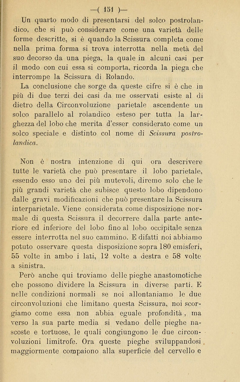 Un quarto modo di presentarsi del solco postrolan- dico, che si può considerare come una varietà delle forme descritte, si è quando la Scissura completa come nella prima forma si trova interrotta nella metà del suo decorso da una piega, la quale in alcuni casi per il modo con cui essa si comporta, ricorda la piega che interrompe la Scissura di Rolando. La conclusione che sorge da queste cifre si è che in più di due terzi dei casi da me osservati esiste al di dietro della Circonvoluzione parietale ascendente un solco parallelo al rolandico esteso per tutta la lar- ghezza del lobo che merita d'esser considerato come un solco speciale e distinto col nome di Scissura postro- landica. Non è nostra intenzione di qui ora descrivere tutte le varietà che può presentare il lobo parietale, essendo esso uno dei piia mutevoli, diremo solo che le più grandi varietà che subisce questo lobo dipendono dalle gravi modificazioni che può presentare la Scissura interparietale. Viene considerata come disposizione nor- male di questa Scissura il decorrere dalla parte ante- riore ed inferiore del lobo fino al lobo occipitale senza essere interrotta nel suo cammino. E difatti noi abbiamo potuto osservare questa disposizione sopra 180 emisferi, 55 volte in ambo i lati, 12 volte a destra e 58 volte a sinistra. Però anche qui troviamo delle pieghe anastomotiche che possono dividere la Scissura in diverse parti. E nelle condizioni normali se noi allontaniamo le due circonvoluzioni che limitano questa Scissura, noi scor- giamo come essa non abbia eguale profondità, ma verso la sua parte media si vedano delle pieghe na- scoste e tortuose, le quali congiungono le due circon- voluzioni limitrofe. Ora queste pieghe sviluppandosi, maggiormente compaiono alla superficie del cervello e