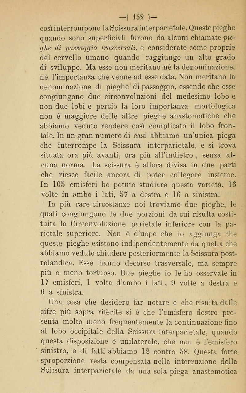 -i lo2 )- cosi interrompono laScissurainterparietale. Queste pieghe quando sono superficiali furono da alcuni chiamate pie- ghe di passaggio trasversali, e considerate come proprie del cervello umano quando raggiunge un alto grado di sviluppo. Ma esse non meritano né la denominazione, né l'importanza che venne ad esse data. Non meritano la denominazione di pieghe'di passaggio, essendo che esse congiungono due circonvoluzioni del medesimo lobo e non due lobi e perciò la loro importanza morfologica non é maggiore delle altre pieghe anastomotiche che abbiamo veduto rendere cosi complicato il lobo fron- tale. In un gran numero di casi abbiamo un'unica piega che interrompe la Scissura interparietale, e si trova situata ora piii avanti, ora più airindietro , senza al- cuna norma. La scissura è allora divisa in due parti che riesce facile ancora di poter collegare insieme. In 105 emisferi ho potuto studiare questa varietà, 16 volte in ambo i lati, 57 a destra e 16 a sinistra. In più rare circostanze noi troviamo due pieghe, le quali congiungono le due porzioni da cui risulta costi- tuita la Circonvoluzione parietale inferiore con la pa- rietale superiore. Non é d'uopo che io aggiunga che queste pieghe esistono indipendentemente da quella che abbiamo veduto chiudere posteriormente la Scissura post- rolandica. Esse hanno decorso trasversale, ma sempre più 0 meno tortuoso. Due pieghe io le ho osservate in 17 emisferi, 1 volta d'ambo i lati, 9 volte a destra e 6 a sinistra. Una cosa che desidero far notare e che risulta dalle cifre più sopra riferite si é che l'emisfero destro pre- senta molto meno frequentemente la continuazione fino al lobo occipitale della Scissura interparietale, quando questa disposizione è unilaterale, che non è l'emisfero sinistro, e di fatti abbiamo 12 contro 58. Questa forte sproporzione resta compensata nella interruzione della Scissura interparietale da una sola piega anastomotica