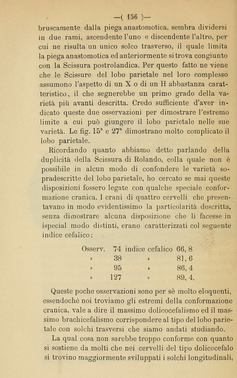 -( 136 )— bruscamente dalla piega anastomotica, sembra dividersi in due rami, ascendente l'uno e discendente l'altro, per cui ne risulta un unico solco trasverso, il quale limita la piega anastomotica ed anteriormente si trova congiunto con la Scissura postrolandica. Per questo fatto ne viene che le Scissure del lobo parietale nel loro complesso assumono l'aspetto di un X o di un H abbastanza carat- teristico, il che segnerebbe un primo grado della va- rietà pili avanti descritta. Credo sufficiente d'aver in- dicato queste due osservazioni per dimostrare l'estremo limite a cui può giungere il lobo parietale nelle sue varietà. Le fig, 15^ e 27^ dimostrano molto complicato il lobo parietale. Ricordando quanto abbiamo detto parlando della duplicità della Scissura di Rolando, colla quale non è possibile in alcun modo di confondere le varietà so- pradescritte del lobo parietale, ho cercato se mai queste disposizioni fossero legate con qualche speciale confor- mazione cranica. I crani di quattro cervelli che presen- tavano in modo evidentissimo la particolarità descritta, senza dimostrare alcuna disposizione che li facesse in ispecial modo distinti, erano caratterizzati col seguente indice cefalico: Osserv. 74 indice cefalico Q6, 8 » 38 » 81,6 95. » 86,4 127 ). 89,4. Queste poche osservazioni sono per sé molto eloquenti, essendoché noi troviamo gli estremi della conformazione cranica, vale a dire il massimo dolicocefalismo ed il mas- simo brachicefalismo corrispondere al tipo del lobo parie- tale con solchi trasversi che siamo andati studiando. La qual cosa non sarebbe troppo conforme con quanto si sostiene da molti che nei cervelli del tipo dolicocefalo si trovino maggiormente sviluppati i solchi longitudinali,