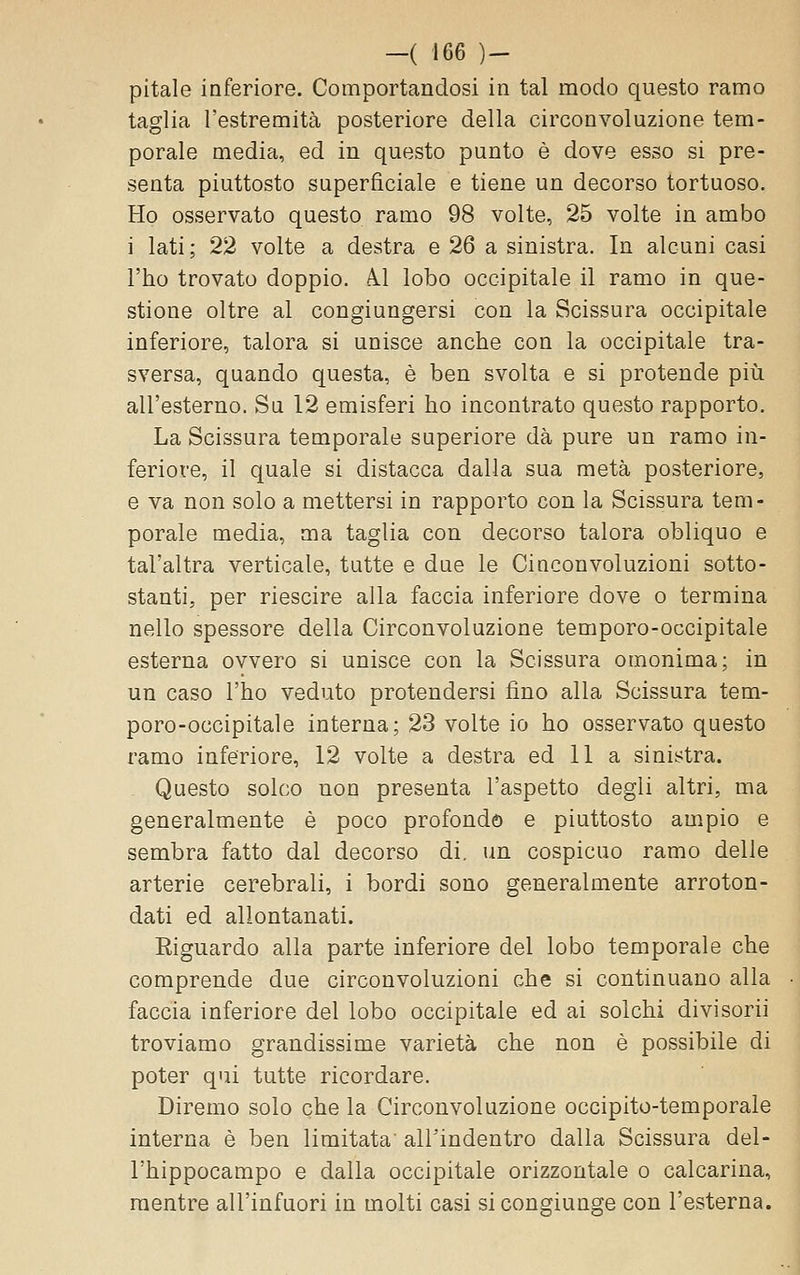 pitale inferiore. Comportandosi in tal modo questo ramo taglia l'estremità posteriore della circonvoluzione tem- porale media, ed in questo punto è dove esso si pre- senta piuttosto superficiale e tiene un decorso tortuoso. Ho osservato questo ramo 98 volte, 25 volte in ambo i lati; 22 volte a destra e 26 a sinistra. In alcuni casi l'ho trovato doppio. A.1 lobo occipitale il ramo in que- stione oltre al congiungersi con la Scissura occipitale inferiore, talora si unisce anche con la occipitale tra- sversa, quando questa, è ben svolta e si protende più all'esterno. Su 12 emisferi ho incontrato questo rapporto. La Scissura temporale superiore dà pure un ramo in- feriore, il quale si distacca dalla sua metà posteriore, e va non solo a mettersi in rapporto con la Scissura tem- porale media, ma taglia con decorso talora obliquo e tal'altra verticale, tutte e due le Cinconvoluzioni sotto- stanti, per riescire alla faccia inferiore dove o termina nello spessore della Circonvoluzione temporo-occipitale esterna ovvero si unisce con la Scissura omonima; in un caso l'ho veduto protendersi fino alla Scissura tem- poro-occipitale interna; 23 volte io ho osservato questo ramo inferiore, 12 volte a destra ed 11 a sinistra. - Questo solco non presenta l'aspetto degli altri, ma generalmente è poco profondo e piuttosto ampio e sembra fatto dal decorso di. un cospicuo ramo delle arterie cerebrali, i bordi sono generalmente arroton- dati ed allontanati. Eiguardo alla parte inferiore del lobo temporale che comprende due circonvoluzioni che si continuano alla faccia inferiore del lobo occipitale ed ai solchi divisori] troviamo grandissime varietà che non è possibile di poter qui tutte ricordare. Diremo solo che la Circonvoluzione occipito-temporale interna è ben limitata' all'indentro dalla Scissura del- l'hippocampo e dalla occipitale orizzontale o calcarina, mentre all'infuori in molti casi si congiunge con l'esterna.