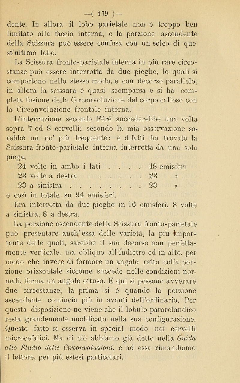 dente. In allora il lobo parietale non è troppo ben limitato alla faccia interna, e la porzione ascendente della Scissura può essere confusa con un solco di que st'ultimo lobo. La Scissura fronto-parietale interna in più rare circo- stanze può essere interrotta da due pieghe, le quali si comportono nello stesso modo, e con decorso parallelo, in allora la scissura è quasi scomparsa e si ha com- pleta fusione della Circonvoluzione del corpo calloso con la Cir(;onvoluzione frontale interna. L'interruzione secondo Fere succederebbe una volta sopra 7 od 8 cervelli; secondo la mia osservazione sa- rebbe un po' pili frequente; e difatti ho trovato la Scissura fronto-parietale interna interrotta da una sola piega, 24 volte in ambo i lati .... 48 emisferi 23 volte a destra 23 » 23 a sinistra . 23 » e cosi in totale su 94 emisferi. Era interrotta da due pieghe in 16 emisferi, 8 volte a sinistra, 8 a destra. La porzione ascendente della Scissura fronto-parietale può presentare anch'essa delle varietà, la più Impor- tante delle quali, sarebbe il suo decorso non perfetta- mente verticale, ma obliquo all'indietro ed in alto, per modo che invece di formare un angolo retto colla por- zione orizzontale siccome succede nelle condizioni nor- mali, forma un angolo ottuso. E qui si possono avverare due circostanze, la prima si è quando la porzione ascendente comincia più in avanti dell'ordinario. Per questa disposizione ne viene che il lobulo pararolandico resta grandemente modificato nella sua configurazione. Questo fatto si osserva in special modo nei cervelli microcefalici. Ma di ciò abbiamo già detto nella Guida allo Studio delle Circonvoluzioni, e ad essa rimandiamo il lettore, per più estesi particolari.