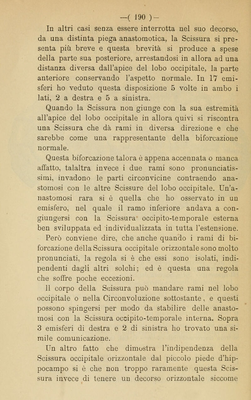 In altri casi senza essere interrotta nel suo decorso, da una distinta piega anastomotica, la Scissura si pre- senta più breve e questa brevità si produce a spese della parte sua posteriore, arrestandosi in allora ad una distanza diversa dall'apice del lobo occipitale, la parte anteriore conservando l'aspetto normale. In 17 emi- sferi ho veduto questa disposizione 5 volte in ambo i lati, 2 a destra e 5 a sinistra. Quando la Scissura non giunge con la sua estremità all'apice del lobo occipitale in allora quivi si riscontra una Scissura che dà rami in diversa direzione e che sarebbe come una rappresentante della biforcazione normale. Questa biforcazione talora è appena accennata o manca afifatto, talaltra invece i due rami sono pronunciatis- simi, invadono le parti circonvicine contraendo ana- stomosi con le altre Scissure del lobo occipitale. Un'a- nastomosi rara si è quella che ho osservato in un emisfero, nel quale il ramo inferiore andava a con- giungersi con la Scissura occipito-temporale esterna ben sviluppata ed individualizzata in tutta l'estensione. Però conviene dire, che anche quando i rami di bi- forcazione della Scissura occipitale orizzontale sono molto pronunciati, la regola si è che essi sono isolati, indi- pendenti dagli altri solchi: ed è questa una regola che soffre poche eccezioni. 11 corpo della Scissura può mandare rami nel lobo occipitale o nella Circonvoluzione sottostante. e questi possono spingersi per modo da stabilire delle anasto- mosi con la Scissura occipito-temporale interna. Sopra 3 emisferi di destra e 2 di sinistra ho trovato una si- mile comunicazione. Un altro fatto che dimostra l'indipendenza della Scissura occipitale orizzontale dal piccolo piede d'hip- pocampo si è che non troppo raramente questa Scis- sura invece di tenere un decorso orizzontale siccome