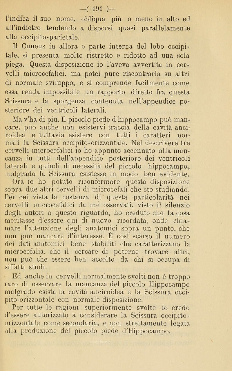 l'indica il suo nome, obliqua più o meno in alto ed all'indietro tendendo a disporsi quasi parallelamente alla occipito-parietale. Il Cuneus in allora o parte interna del lobo occipi- tale, si presenta molto ristretto e ridotto ad una sola piega. Questa disposizione io l'aveva avvertita in cer- velli microcefalici, ma potei pure riscontrarla su altri di normale sviluppo, e si comprende facilmente come essa renda impossibile un rapporto diretto fra questa Scissura e la sporgenza contenuta nell'appendice po- steriore dei ventricoli laterali. Ma v'ha di più. Il piccolo piede d'hippocampo può man- care, può anche non esistervi traccia della cavità anci- roidea e tuttavia esistere con tutti i caratteri nor- mali la Scissura occipito-orizzontale. Nel descrivere tre cervelli microcefalici io ho appunto accennato alla man- canza in tutti dell'appendice posteriore dei ventricoli laterali e quindi di necessità del piccolo hippocampo, malgrado la Scissura esistesse in modo ben evidente. Ora io ho potuto riconfermare questa disposizione sopra due altri cervelli di microcefali che sto studiando. Per cui vista la costanza di' questa particolarità nei cervelli microcefalici da me osservati, visto il silenzio degli autori a questo riguardo, ho creduto che la cosa meritasse d'essere qui di nuovo ricordata, onde chia- mare l'attenzione degli anatomici sopra un punto, che non può mancare d'interesse. E così scarso il numero dei dati anatomici bene stabiliti che caratterizzano la microcefalia, che il cercare di poterne trovare altri, non può che essere ben accolto da chi si occupa di siffatti studi. Ed anche in cervelli normalmente svolti non è troppo raro di osservare la mancanza del piccolo Hippocampo malgrado esista la cavità anciroidea e la Scissura occi- pito-orizzontale con normale disposizione. Per tutte le ragioni superioraiente svolte io credo d'essere autorizzato a considerare la Scissura OQcipito- orizzontale come secondaria, e non strettamente legata alla produzione del piccolo piede d'Hippocampo.