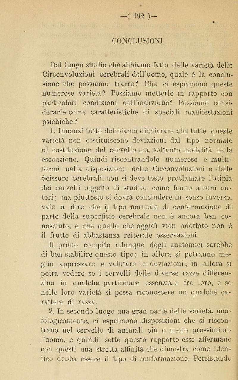CONCLUSIONI. Dal lungo studio che abbiamo fatto delle varietà delle Circonvoluzioni cerebrali dell'uomo, quale è la conclu- sione che possiamo trarre? Che ci esprimono queste numerose varietà? Possiamo metterle in rapporto con particolari coudizioni dell'individuo? Possiamo consi- derarle come caratteristiche di speciali manifestazioni psichiche ? 1. Innanzi tutto dobbiamo dichiarare che tutte queste varietà non costituiscono deviazioni dal tipo normale di costituzione del cervello ma soltanto modalità nella esecuzione. Quindi riscontrandole numerose e multi- formi nella disposizione delle. Circonvoluzioni e delle Scissure cerebrali, non si deve tosto proclamare l'atipia dei cervelli oggetto di studio, come fauno alcuni au- tori; ma piuttosto si dovrà concludere in senso inverso, vale a dire che il tipo -normale di conformazione di parte della superficie cerebrale non è ancora ben co- nosciuto, e che quello che oggidì vien adottato non è il frutto di abbastanza reiterate osservazioni. Il primo compito adunque degli anatomici sarebbe di ben stabilire questo tipo; in allora si potranno me- glio apprezzare e valutare le deviazioni; in allora si potrà vedere se i cervelli delle diverse razze differen- zino in qualche particolare essenziale fra loro, e se nelle loro varietà si possa riconoscere un qualche ca- rattere di razza. 2. In secondo luogo una gran parte delle varietà, mor- fologicamente, ci esprimono disposizioni che si riscon- trano nel cervello di animali più o meno prossimi al- l'uomo, e quindi sotto questo rapporto esse affermano con questi una stretta affinità che dimostra come iden- tico debba essere il tipo di conformazione. Persistendo