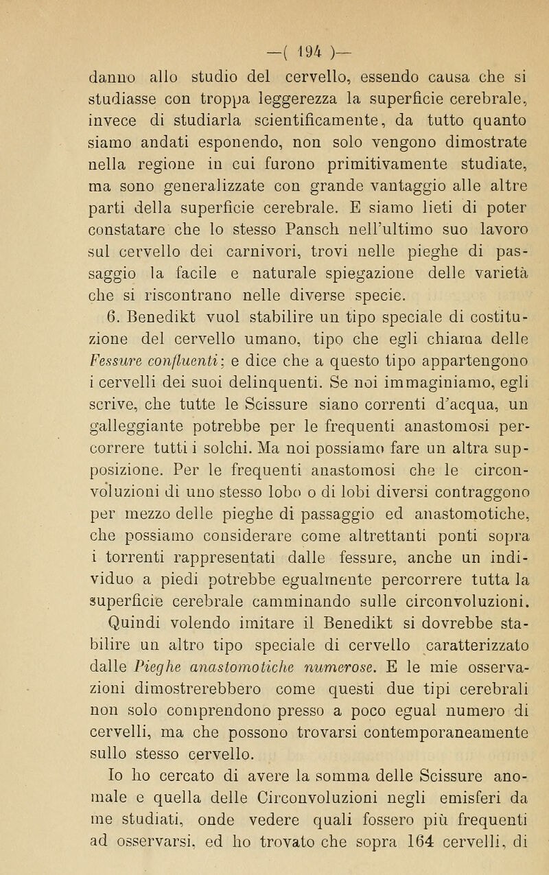 danuu allo studio del cervello, essendo causa che si studiasse con troppa leggerezza la superficie cerebrale, invece di studiarla scientificamente, da tutto quanto siamo andati esponendo, non solo vengono dimostrate nella regione in cui furono primitivamente studiate, ma sono generalizzate con grande vantaggio alle altre parti della superficie cerebrale. E siamo lieti di poter constatare che lo stesso Pansch nell'ultimo suo lavoro sul cervello dei carnivori, trovi nelle pieghe di pas- saggio la facile e naturale spiegazione delle varietà che si riscontrano nelle diverse specie. 6. Benedikt vuol stabilire un tipo speciale di costitu- zione del cervello umano, tipo che egli chiama delle Fessure confluenti; e dice che a questo tipo appartengono i cervelli dei suoi delinquenti. Se noi immaginiamo, egli scrive, che tutte le Scissure siano correnti d'acqua, un galleggiante potrebbe per le frequenti anastomosi per- correre tutti i solchi. Ma noi possiamo fare un altra sup- posizione. Per le frequenti anastomosi che le circon- voluzioni di uno stesso lobo o di lobi diversi contraggono per mezzo delle pieghe di passaggio ed anastomotiche, che possiamo considerare come altrettanti ponti sopra i torrenti rappresentati dalle fessure, anche un indi- viduo a piedi potrebbe egualmente percorrere tutta la superfìcie cerebrale camminando sulle circonvoluzioni. Quindi volendo imitare il Benedikt si dovrebbe sta- bilire un altro tipo speciale di cervello caratterizzato dalle Pieghe anastomotiche numerose. E le mie osserva- zioni dimostrerebbero come questi due tipi cerebrali non solo comprendono presso a poco egual numero di cervelli, ma che possono trovarsi contemporaneamente sullo stesso cervello. Io ho cercato di avere la somma delle Scissure ano- male e quella delle Circonvoluzioni negli emisferi da me studiati, onde vedere quali fossero più frequenti ad osservarsi, ed ho trovato che sopra 164 cervelli, di