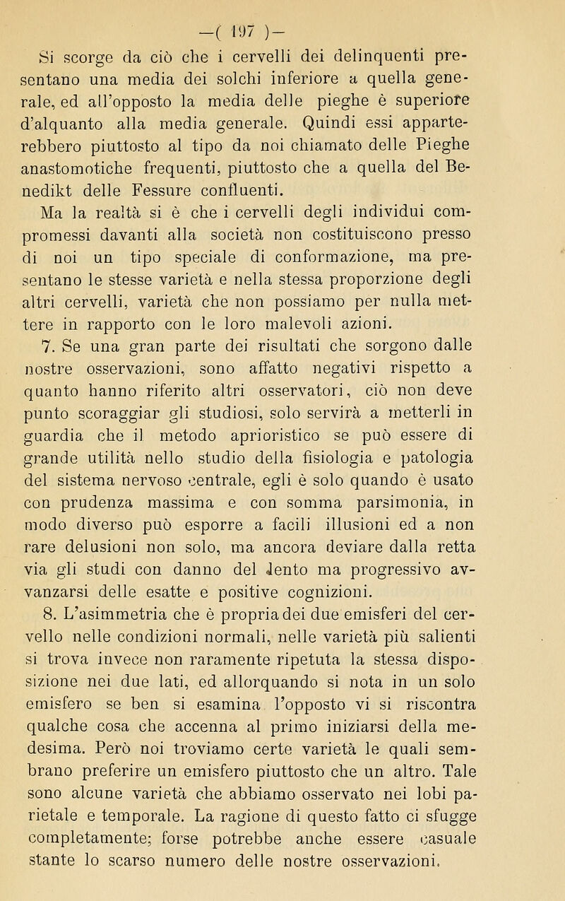 -( il^7 )- Si scorge da ciò che i cervelli dei delinquenti pre- sentano una media dei solchi inferiore a quella gene- rale, ed all'opposto la media delle pieghe è superiore d'alquanto alla media generale. Quindi essi apparte- rebbero piuttosto al tipo da noi chiamato delle Pieghe anastomotiche frequenti, piuttosto che a quella del Be- nedikt delle Fessure confluenti. Ma la realtà si è che i cervelli degli individui com- promessi davanti alla società non costituiscono presso di noi un tipo speciale di conformazione, ma pre- sentano le stesse varietà e nella stessa proporzione degli altri cervelli, varietà che non possiamo per nulla met- tere in rapporto con le loro malevoli azioni. 7. Se una gran parte dei risultati che sorgono dalle nostre osservazioni, sono affatto negativi rispetto a quanto hanno riferito altri osservatori, ciò non deve punto scoraggiar gli studiosi, solo servirà a metterli in guardia che il metodo aprioristico se può essere di grande utilità nello studio della fisiologia e patologia del sistema nervoso centrale, egli è solo quando è usato con prudenza massima e con somma parsimonia, in modo diverso può esporre a facili illusioni ed a non rare delusioni non solo, ma ancora deviare dalla retta via gli studi con danno del Jento ma progressivo av- vanzarsi delle esatte e positive cognizioni. 8. L'asimmetria che è propria dei due emisferi del cer- vello nelle condizioni normali, nelle varietà più salienti si trova invece non raramente ripetuta la stessa dispo- sizione nei due lati, ed allorquando si nota in un solo emisfero se ben si esamina l'opposto vi si riscontra qualche cosa che accenna al primo iniziarsi della me- desima. Però noi troviamo certe varietà le quali sem- brano preferire un emisfero piuttosto che un altro. Tale sono alcune varietà che abbiamo osservato nei lobi pa- rietale e temporale. La ragione di questo fatto ci sfugge completamente; forse potrebbe anche essere casuale stante lo scarso numero delle nostre osservazioni.