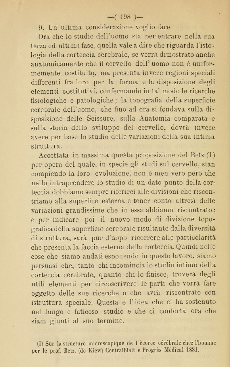 -( 196 )- 9. Un ultima considerazione voglio fare. Ora che lo stadio delTuomo sta per entrare nella sua terza ed ultima fase, quella vale a dire che riguarda Tisto- logia della corteccia cerebrale, se verrà dimostrato anche anatomicamente che il cervello dell' uomo non è unifor- memente costituito, ma presenta invece regioni speciali differenti fra loro per la forma e la disposizione degli elementi costitutivi, confermando in tal modo le ricerche fisiologiche e patologiche : la topografia della superficie cerebrale dell'uomo, che fino ad ora si fondava sulla di- sposizione delle Scissure, sulla Anatomia comparata e sulla storia dello sviluppo del cervello, dovrà invece avere per base lo studio delle variazioni della sua intima struttura. Accettata in massima questa proposizione del Betz (1) per opera del quale, in specie gli studi sul cervello, stan compiendo la loro evoluzione, non è men vero però che nello intraprendere lo studio di un dato punto della cor- teccia dobbiamo sempre riferirci alle divisioni che riscon- triamo alla superfice esterna e tener conto altresì delle variazioni grandissime che in essa abbiamo riscontrato ; e per indicare poi il nuovo modo di divizione topo- grafica della superficie cerebrale risultante dalla diversità di struttura, sarà pur d'uopo ricorrere alle particolarità che presenta la faccia esterna della corteccia. Quindi nelle cose che siamo andati esponendo in questo lavoro, siamo persuasi che, tanto chi incomincia lo studio intimo della corteccia cerebrale, quanto chi lo finisce, troverà degli utili elementi per circoscrivere le parti che vorrà fare oggetto delle sue ricerche o che avrà riscontrato con istruttura speciale. Questa è l'idea che ci ha sostenuto nel lungo e faticoso studio e che ci conforta ora che Siam giunti al suo termine. (1) Sur la structure microscopique de V ècorce cerebrale chez l'homme per le prof. Betz. (de K\e^) Centralblatt e Progrès Medicai 1881.