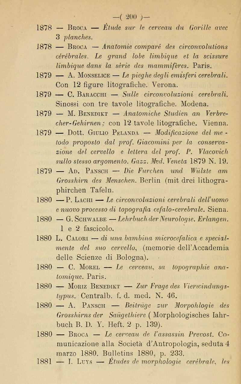 1878 — Broca — Elude sur le cerveau du Gnrille avec 3 planches. J878 — Broca — Anatomie compare des circonvolutions cérébrales. Le grand lobe limbique et la scissure limhique dans la sèrie des mammifères. Paris. 1879 — A. MoNSELiCE — Le pieghe degli emisferi cerebrali. Con 12 figure litografiche. Verona. 1879 — C. Baracchi — Sulle circonvoluzioni cerebrali. Sinossi con tre tavole litografiche. Modena. 1879 — M. Benedikt — Anatomiche Studien an Verbre- cher-Gehirnen: con 12 tavole litografiche. Vienna. 1879 — Dott. Giulio Prlanda — Modificazione del me - todo proposto dal prof. Giacomini per la conserva- zione del cervello e lettera del prof. P. Vlacovich sullo stesso argomento. Gazz. Mvd. Veneta 1879 N. 19. 1879 — Ad. Pansch — Die Furchen und Willste am Grosshirìi des Menschen. Berlin (mit drei lithogra- phirchen Tafeln. 1880 —P. Lachi — Le circonvoluzioni cerebrali delVuomo e nuovo processo di topografia cefalo-cerebrale. Siena. 1880 — G. ScHWALBE — Lehrbuchder Neurologie. Erlangen. 1 e 2 fascicolo. 1880 L. Calori — di ima bambina microcefalica e special- mente del suo cervello., (memorie dell'Accademia delle Scienze di Bologna). 1880 — C. MoREL — Le cerveau., sa topographie ana- lomique. Paris. 1880 — MoRiz Benedikt — Zur Frage des Vierwindungs- typus. Centralb. f. d. med. N. 46. 1880 — A. Pansch — Beitràge zur Morpohlogie des Grosshirns der Sailgethiere ( Morphologisches lahr- buch B. D. Y. Heft. 2 p. 139). 1880 — Broca — Le cerveau de l'assassin Prevost. Co- municazione alla Società d'Antropologia, seduta 4 marzo 1880. Bulletins 1880, p. 233. 1881 — I. LuY.s — Etndes de morphologie ceréhrnle. les