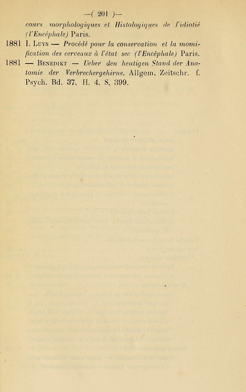 coìirs morphologiques et IJisLologique.'i (le ridiotié (l'Encéphale) Paris. 1881 I. LuYS — Procède pour la conservation et la momi- fication des cerveaux à Vétat sec (l'Encéphale) Paris. 1881 — Benedikt — [Jeber den heutigen Stand der Ana- tomie der Verhrechergehirne. Aligem. Zeitschi'. f. Psych. Bd. 37, H. 4, S, 399.