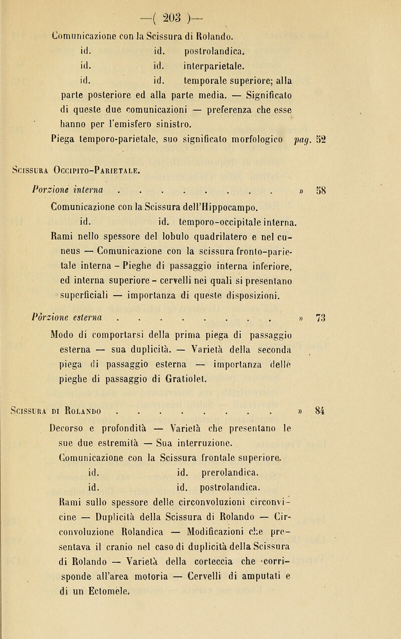 Comunicazione con la Scissura di Rolando. id. ìd. postrolandica. id. id. interparietale. id. id. temporale superiore; alla parte posteriore ed alla parte media. — Significato di queste due comunicazioni — preferenza che esse hanno per l'emisfero sinistro. Piega temporo-parietale, suo significato morfologico pag. 52 Scissura Occipito-Parietale. Porzione interna » 58 Comunicazione con la Scissura dell'Hippocampo. id. id. temporo-occipitale interna. Rami nello spessore del lobulo quadrilatero e nel cu- neus — Comunicazione con la scissura fronlo-parie- tale interna - Pieghe di passaggio interna inferiore, ed interna superiore- cer?elli nei quali si presentano superficiali — importanza di queste disposizioni. Porzione esterna , » 73 Modo di comportarsi della prima piega di passaggio esterna — sua duplicità, — Varietà della seconda piega di passaggio esterna — importanza delle pieghe di passaggio di Gratiolet. Scissura di Rolando » 84 Decorso e profondità — Varietà che presentano le sue due estremità — Sua interruzione. Comunicazione con la Scissura frontale superiore. id. id. prerolandica. id. id. postrolandica. Rami sullo spessore delle circonvoluzioni circonvi- cine — Duplicità della Scissura di Rolando — Cir- convoluzione Rolandica — Modificazioni che pre- sentava il cranio nel caso di duplicità della Scissura di Rolando — Varietà della corteccia che corri- sponde all'arca motoria — Cervelli di amputati e di un Eclomelc.