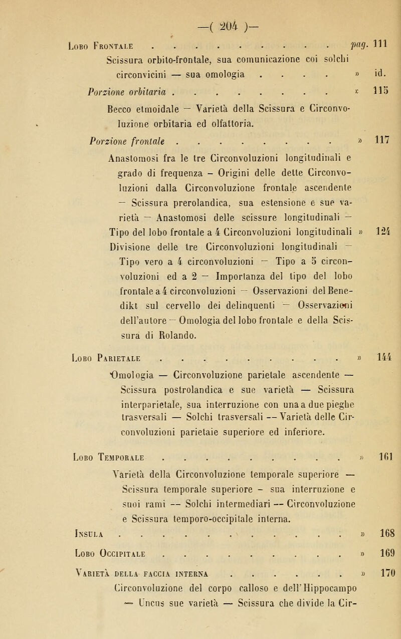 —( :^U4 )— Lobo Frontale P.7- HI Scissura orbilo-frontale, sua comunicazione coi solcLi circonvicini — sua omologia . . . . » id. Porzione orbitaria >; 113 Becco etmoidale — Varielà della Scissura e Circonvo- luzione orbitaria ed olfattoria. Porzione frordale » 117 Anastomosi fra le tre Circonvoluzioni longitudinali e grado di frequenza - Origini delle dette Circonvo- luzioni dalla Circonvoluzione frontale ascendente — Scissura prerolandica, sua estensione e sue va- rietà — Anastomosi delle scissure longitudinali — Tipo del lobo frontale a 4 Circonvoluzioni longitudinali » 1*24 Divisione delle tre Circonvoluzioni longitudinali — Tipo vero a 4 circonvoluzioni — Tipo a 5 circon- voluzioni ed a 2 — Importanza del tipo del lobo frontale a 4 circonvoluzioni — Osservazioni delBene- dikt sul cervello dei delinquenti — Osservazic^ni dell'autore-Omologia del lobo frontale e della Scis- sura di Rolando. Lobo Parietale » 144 Omologia — Circonvoluzione parietale ascendente — Scissura postrolandica e sue varietà — Scissura interparietale, sua interruzione con unaa duepiegbe trasversali — Solchi trasversali—Varietà delle Cir- convoluzioni parietaie superiore ed inferiore. Lobo Temporale » ICA Varietà della Circonvoluzione temporale superiore — Scissura temporale superiore - sua interruzione e suoi rami — Solchi intermediari — Circonvoluzione e Scissura lemporo-occipilale interna. Insula » Lobo Occipitale » Varietà della faccia interna » Circonvoluzione del corpo calloso e dell'Hippocampo — Lncns sue varietà — Scissura che divido la Cir-