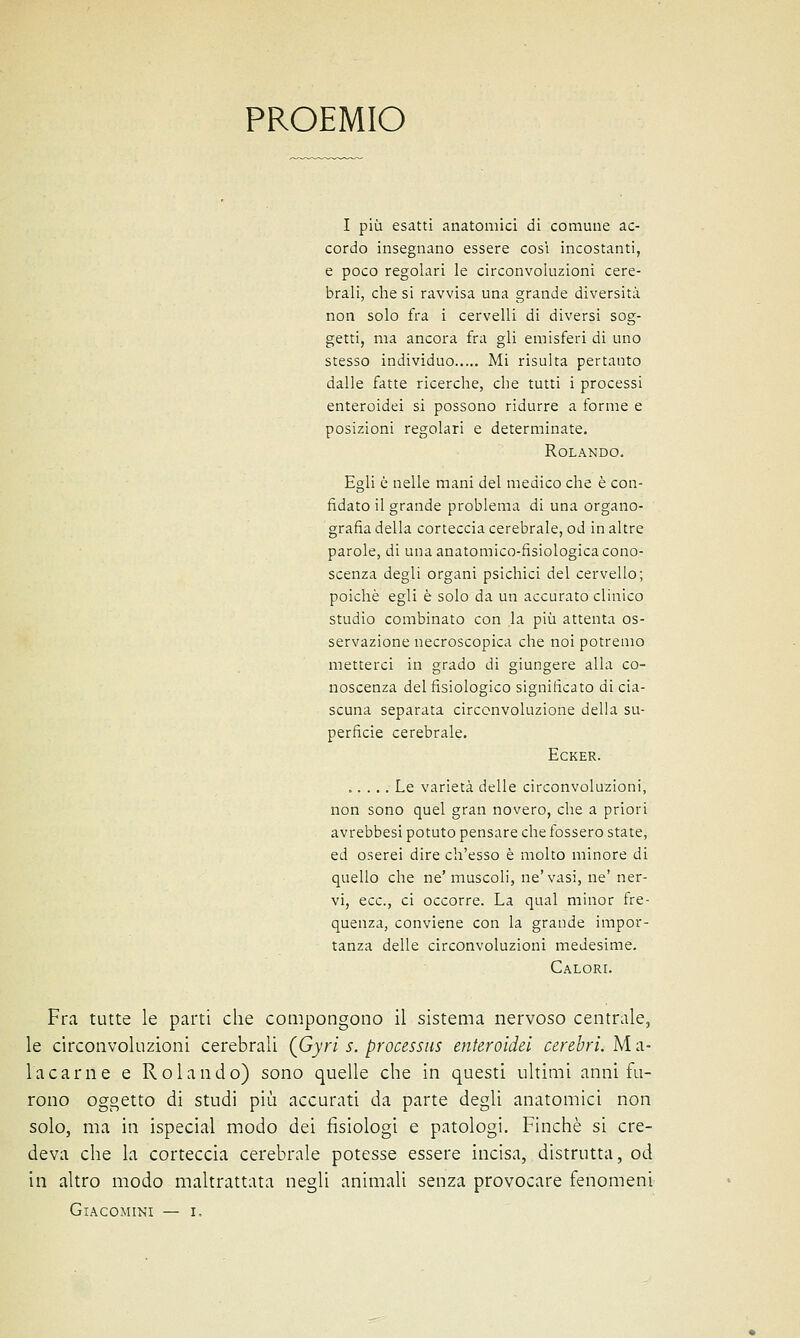 PROEMIO I più esatti anatomici di comune ac- cordo insegnano essere così incostanti, e poco regolari le circonvoluzioni cere- brali, che si ravvisa una grande diversità non solo fra i cervelli di diversi sog- getti, ma ancora fra gli emisferi di uno stesso individuo Mi risulta pertanto dalle fatte ricerche, che tutti i processi enteroidei si possono ridurre a forme e posizioni regolari e determinate. Rolando. Egli è nelle mani del medico che è con- fidato il grande problema di una organo- grafia della corteccia cerebrale, od in altre parole, di una anatomico-fisiologica cono- scenza degli organi psichici del cervello; poiché egli è solo da un accurato clinico studio combinato con la più attenta os- servazione necroscopica che noi potremo metterci in grado di giungere alla co- noscenza del fisiologico significato di cia- scuna separata circonvoluzione della su- perficie cerebrale. Ecker. Le varietà delle circonvoluzioni, non sono quel gran novero, che a priori avrebbesi potuto pensare che fossero state, ed oserei dire ch'esso è molto minore di quello che ne'muscoli, ne'vasi, ne' ner- vi, ecc., ci occorre. La qual minor fre- quenza, conviene con la grande impor- tanza delle circonvoluzioni medesime. Calori. Fra tutte le parti che compongono il sistema nervoso centrale, le circonvoluzioni cerebrali (Gyri s. processiti enteroidei cerebri. M a- 1 a cani e e Rolando) sono quelle che in questi ultimi anni fu- rono oggetto di studi più accurati da parte degli anatomici non solo, ma in ispecial modo dei fisiologi e patologi. Finché si cre- deva che la corteccia cerebrale potesse essere incisa, distrutta, od in altro modo maltrattata negli animali senza provocare fenomeni