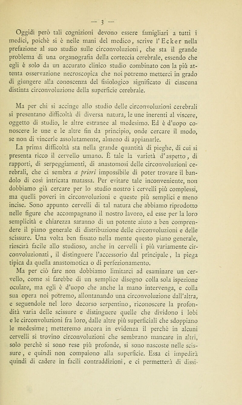 Oggidì però tali cognizioni devono essere famigliari a tutti i medici, poiché si è nelle mani del medico, scrive l'Ecker nella prefazione al suo studio sulle circonvoluzioni, che sta il grande problema di una organografia della corteccia cerebrale, essendo che egli è solo da un accurato clinico studio combinato con la più at- tenta osservazione necroscopica che noi potremo metterci in grado di giungere alla conoscenza del fisiologico significato di ciascuna distinta circonvoluzione della superfìcie cerebrale. Ma per chi si accinge allo studio delle circonvoluzioni cerebrali si presentano difficoltà di diversa natura, le une inerenti al viscere, oggetto di studio, le altre estranee al medesimo. Ed è d'uopo co- noscere le une e le altre fin da principio, onde cercare il modo, se non di vincerle assolutamente, almeno di appianarle. La prima difficoltà sta nella grande quantità di pieghe, di cui si presenta ricco il cervello umano. È tale la varietà d'aspetto, di rapporti, di serpeggiamenti, di anastomosi delle circonvoluzioni ce- rebrali, che ci sembra a priori impossibile di poter trovare il ban- dolo di così intricata matassa. Per evitare tale inconveniente, non dobbiamo già cercare per lo studio nostro i cervelli più complessi, ma quelli poveri in circonvoluzioni e queste più semplici e meno incise. Sono appunto cervelli di tal natura che abbiamo riprodotto nelle figure che accompagnano il nostro lavoro, ed esse per la loro semplicità e chiarezza saranno di un potente aiuto a ben compren- dere il piano generale di distribuzione delle circonvoluzioni e delle scissure. Una volta ben fissato nella mente questo piano generale, riescirà facile allo studioso, anche in cervelli i più variamente cir- convoluzionati, il distinguere l'accessorio dal principale , la piega tipica da quella anastomotica o di perfezionamento. Ma per ciò fare non dobbiamo limitarci ad esaminare un cer- vello, come si farebbe di un semplice disegno colla sola ispezione oculare, ma egli è d'uopo che anche la mano intervenga, e colla sua opera noi potremo, allontanando una circonvoluzione dall'altra, e seguendole nel loro decorso serpentino, riconoscere la profon- dità varia delle scissure e distinguere quelle che dividono i lobi e le circonvoluzioni fra loro, dalle altre più superficiali che sdoppiano le medesime ; metteremo ancora in evidenza il perchè in alcuni cervelli si trovino circonvoluzioni che sembrano mancare in altri, solo perchè si sono rese più profonde, si sono nascoste nelle scis- sure , e quindi non compaiono alla superficie. Essa ci impedirà quindi di cadere in facili contraddizioni, e ci permetterà di dissi-