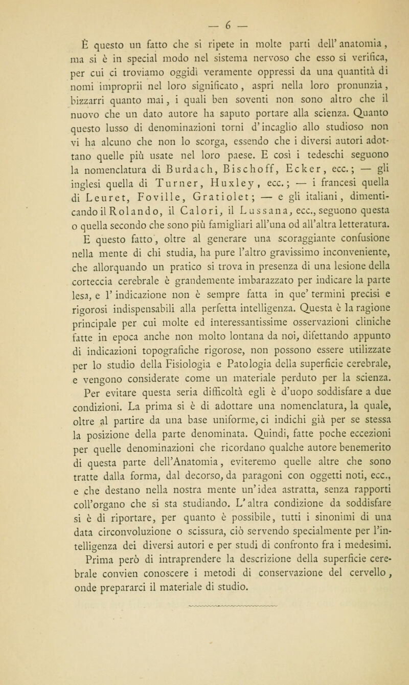 È questo un fatto che si ripete in molte parti dell' anatomia , ma si è in special modo nel sistema nervoso che esso si verifica, per cui ci troviamo oggidì veramente oppressi da una quantità di nomi improprii nel loro significato, aspri nella loro pronunzia, bizzarri quanto mai, i quali ben soventi non sono altro che il nuovo che un dato autore ha saputo portare alla scienza. Quanto questo lusso di denominazioni torni d'incaglio allo studioso non vi ha alcuno che non lo scorga, essendo che i diversi autori adot- tano quelle più usate nel loro paese. E cosi i tedeschi seguono la nomenclatura di Burdach, Bischoff, Ecker, ecc. ; — gli inglesi quella di Turner, Huxley, ecc.; — i francesi quella di Leuret, Foville, Gratiolet; — e gli italiani, dimenti- cando il Rolando, il Calori, il Lussana, ecc., seguono questa o quella secondo che sono più famigliari all'una od all'altra letteratura. E questo fatto, oltre al generare una scoraggiante confusione nella mente di chi studia, ha pure l'altro gravissimo inconveniente, che allorquando un pratico si trova in presenza di una lesione della corteccia cerebrale è grandemente imbarazzato per indicare la parte lesa, e l'indicazione non è sempre fatta in que' termini precisi e rigorosi indispensabili alla perfetta intelligenza. Questa è la ragione principale per cui molte ed interessantissime osservazioni cliniche fatte in epoca anche non molto lontana da noi, difettando appunto di indicazioni topografiche rigorose, non possono essere utilizzate per lo studio della Fisiologia e Patologia della superficie cerebrale, e vendono considerate come un materiale perduto per la scienza. Per evitare questa seria difficoltà egli è d'uopo soddisfare a due condizioni. La prima si è di adottare una nomenclatura, la quale, oltre al partire da una base uniforme, ci indichi già per se stessa la posizione della parte denominata. Quindi, fatte poche eccezioni per quelle denominazioni che ricordano qualche autore benemerito di questa parte dell'Anatomia, eviteremo quelle altre che sono tratte dalla forma, dal decorso, da paragoni con oggetti noti, ecc., e che destano nella nostra mente un'idea astratta, senza rapporti coll'organo che si sta studiando. L'altra condizione da soddisfare si è di riportare, per quanto è possibile, tutti i sinonimi di una data circonvoluzione o scissura, ciò servendo specialmente per l'in- telligenza dei diversi autori e per studi di confronto fra i medesimi. Prima però di intraprendere la descrizione della superficie cere- brale convien conoscere i metodi di conservazione del cervello, onde prepararci il materiale di studio.