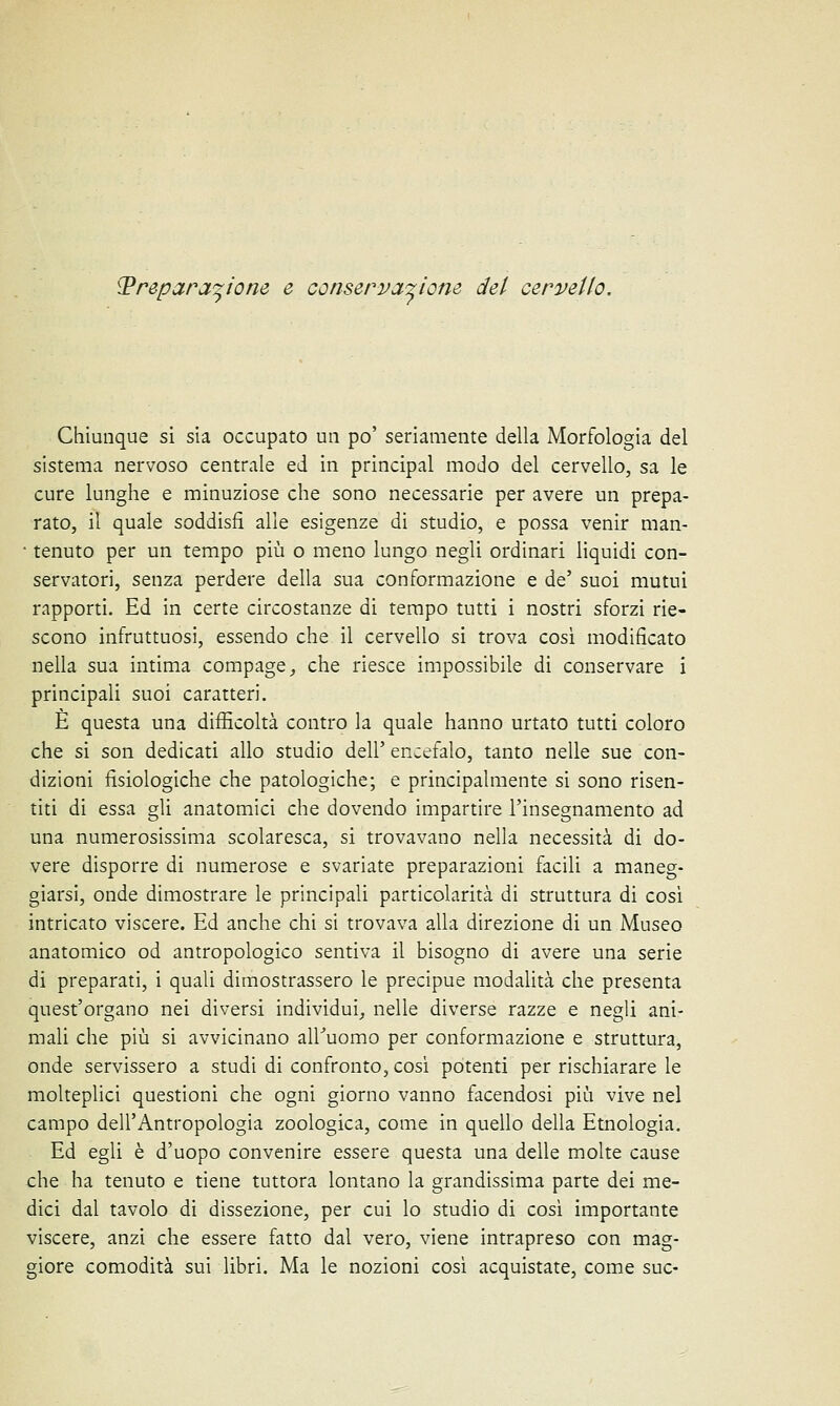 Preparazione e conservazione del cervello. Chiunque si sia occupato un po' seriamente della Morfologia del sistema nervoso centrale ed in principal modo del cervello, sa le cure lunghe e minuziose che sono necessarie per avere un prepa- rato, il quale soddisfi alle esigenze di studio, e possa venir man- • tenuto per un tempo più o meno lungo negli ordinari liquidi con- servatori, senza perdere della sua conformazione e de' suoi mutui rapporti. Ed in certe circostanze di tempo tutti i nostri sforzi rie- scono infruttuosi, essendo che il cervello si trova così modificato nella sua intima compage, che riesce impossibile di conservare i principali suoi caratteri. È questa una difficoltà contro la quale hanno urtato tutti coloro che si son dedicati allo studio dell' encefalo, tanto nelle sue con- dizioni fisiologiche che patologiche; e principalmente si sono risen- titi di essa gli anatomici che dovendo impartire l'insegnamento ad una numerosissima scolaresca, si trovavano nella necessità di do- vere disporre di numerose e svariate preparazioni facili a maneg- giarsi, onde dimostrare le principali particolarità di struttura di così intricato viscere. Ed anche chi si trovava alla direzione di un Museo anatomico od antropologico sentiva il bisogno di avere una serie di preparati, i quali dimostrassero le precipue modalità che presenta quest'organo nei diversi individui, nelle diverse razze e negli ani- mali che più si avvicinano all'uomo per conformazione e struttura, onde servissero a studi di confronto, così potenti per rischiarare le molteplici questioni che ogni giorno vanno facendosi più vive nel campo dell'Antropologia zoologica, come in quello della Etnologia. Ed egli è d'uopo convenire essere questa una delle molte cause che ha tenuto e tiene tuttora lontano la grandissima parte dei me- dici dal tavolo di dissezione, per cui lo studio di così importante viscere, anzi che essere fatto dal vero, viene intrapreso con mag- giore comodità sui libri. Ma le nozioni così acquistate, come sue-