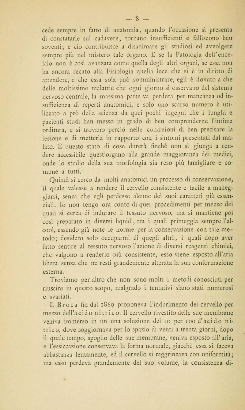 cede sempre in fatto di anatomia, quando l'occasione si presenta di constatarle sul cadavere, tornano insufficienti e falliscono ben soventi; e ciò contribuisce a disanimare gli studiosi ed avvolgere sempre più nel mistero tale organo. E se la Patologia dell'ence- falo non è cosi avanzata come quella degli altri organi, se essa non ha ancora recato alla Fisiologia quella luce che si è in diritto di attendere, e che essa sola può somministrare, egli è dovuto a che delle moltissime malattie che ogni giorno si osservano del sistema nervoso centrale, la massima parte va perduta per mancanza od in- sufficienza di reperti anatomici, e solo uno scarso numero è uti- lizzato a prò della scienza da quei pochi ingegni che i lunghi e pazienti studi han messo in grado di ben comprenderne l'intima orditura, e si trovano perciò nelle condizioni di ben precisare la lesione e di metterla in rapporto con i sintomi presentati dal ma- lato. E questo stato di cose durerà finché non si giunga a ren- dere accessibile quest'organo alla grande maggioranza dei medici, onde lo studio della sua morfologia sia reso più famigliare e co- mune a tutti. Quindi si cercò da molti anatomici un processo di conservazione, il quale valesse a rendere il cervello consistente e facile a maneg- giarsi, senza che egli perdesse alcuno dei suoi caratteri più essen- ziali. Io non tengo ora conto di quei procedimenti per mezzo dei quali si cerca di indurare il tessuto nervoso, ma si mantiene poi così preparato in diversi liquidi, tra i quali primeggia sempre l'al- cool, essendo già note le norme per la conservazione con tale me- todo; desidero solo occuparmi di quegli altri, i quali dopo aver tatto sentire al tessuto nervoso l'azione di diversi reagenti chimici, che valgono a renderlo più consistente, esso viene esposto all'aria libera senza che ne resti grandemente alterata la sua conformazione esterna. Troviamo per altro che non sono molti i metodi conosciuti per riuscire in questo scopo, malgrado i tentativi siano stati numerosi e svariati. Il Broca fin dal 1860 proponeva l'indurimento del cervello per mezzo dell'acido nitrico. Il cervello rivestito delle sue membrane veniva immerso in un una soluzione del io per 100 d'acido ni- trico, dove soggiornava per lo spazio di venti a trenta giorni, dopo il quale tempo, spoglio delle sue membrane, veniva esposto all' aria, e l'essiccazione conservava la forma normale, giacche essa si faceva abbastanza lentamente, ed il cervello si raggrinzava con uniformità; ma esso perdeva grandemente del suo volume, la consistenza di-