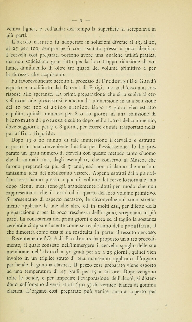 veniva lignea, e coll'andar del tempo la superfìcie si screpolava in più parti. L'acido nitrico fu adoperato in soluzioni diverse al 15, al 20, al 25 per 100, sempre però con risultato presso a poco identico. I cervelli così preparati possono avere una qualche utilità pratica, ma non soddisfano gran fatto per la loro troppo riduzione di vo- lume, diminuendo di oltre tre quarti del volume primitivo e per la durezza che acquistano. Fu favorevolmente accolto il processo diFrederig(De Gand) esposto e modificato dal Duval di Parigi, ma anch'esso non cor- rispose alle speranze. La prima preparazione che si fa subire al cer- vello con tale processo si è ancora la immersione in una soluzione del io per 100 di acido nitrico. Dopo 15 giorni vien estratto e pulito, quindi immerso per 8 o io giorni in una soluzione di bicromato di potassa e subito dopo nell'alcool del commercio, dove soggiorna per 708 giorni, per essere quindi trasportato nella para ffina liquida. Dopo 15020 minuti di tale immersione il cervello è estratto e posto in una conveniente località per l'essiccazione. Io ho pre- parato un gran numero di cervelli con questo metodo tanto d'uomo che di animali, ma, dagli esemplari, che conservo al Museo, che furono preparati da più di 7 anni, essi non ci danno che una lon- tanissima idea del nobilissimo viscere. Appena estratti dalla paraf- fina essi hanno presso a poco il volume del cervello normale, ma dopo alcuni mesi sono già grandemente ridotti per modo che non rappresentano che il terzo od il quarto del loro volume primitivo. Si presentano di aspetto nerastro, le circonvoluzioni sono stretta- mente applicate le une alle altre ed in molti casi, per difetto della preparazione o per la poco freschezza dell'organo, screpolano in più parti. La consistenza nei primi giorni è cerea ed al taglio la sostanza cerebrale ci appare lucente come se recidessimo della paraffina, il che dimostra come essa si sia sostituita in parte al tessuto nervoso. Recentemente l'Oré di Bordeaux ha proposto un altro procedi- mento, il quale consiste nell'immergere il cervello spoglio delle sue membrane nell'alcool a 90 gradi per 20 a 25 giorni; quindi vien involto in un triplice strato di tela, mantenuto applicato all'organo per bende di gomma elastica. Il pezzo così preparato viene esposto ad una temperatura di 45 gradi per 15 a 20 ore. Dopo vengono tolte le bende, e per impedire l'evaporazione dell'alcool, si disten- dono sull'organo diversi strati (4 0 5) di vernice bianca di gomma elastica. L'organo così preparato può venire ancora coperto per