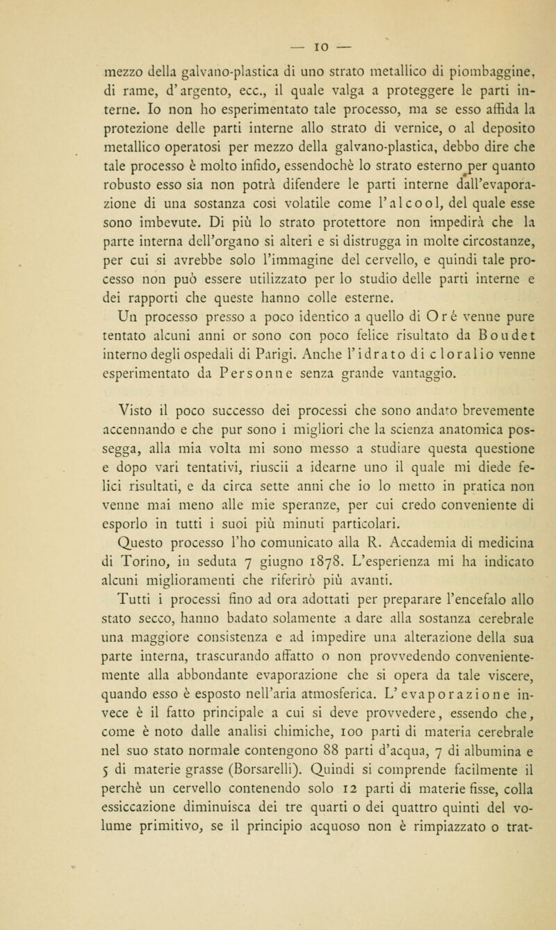 mezzo della galvano-plastica di uno strato metallico di piombaggine, di rame, d'argento, ecc., il quale valga a proteggere le parti in- terne. Io non ho esperimentato tale processo, ma se esso affida la protezione delle parti interne allo strato di vernice, o al deposito metallico operatosi per mezzo della galvano-plastica, debbo dire che tale processo è molto infido, essendoché lo strato esterno per quanto robusto esso sia non potrà difendere le parti interne dall'evapora- zione di una sostanza cosi volatile come l'a 1 e o o 1, del quale esse sono imbevute. Di più lo strato protettore non impedirò che la parte interna dell'organo si alteri e si distrugga in molte circostanze, per cui si avrebbe solo l'immagine del cervello, e quindi tale pro- cesso non può essere utilizzato per lo studio delle parti interne e dei rapporti che queste hanno colle esterne. Un processo presso a poco identico a quello di Ore venne pure tentato alcuni anni or sono con poco felice risultato da Boudet interno degli ospedali di Parigi. Anche l'idrato di cloralio venne esperimentato da Persomi e senza grande vantaggio. Visto il poco successo dei processi che sono andato brevemente accennando e che pur sono i migliori che la scienza anatomica pos- segga, alla mia volta mi sono messo a studiare questa questione e dopo vari tentativi, riuscii a idearne uno il quale mi diede fe- lici risultati, e da circa sette anni che io lo metto in pratica non venne mai meno alle mie speranze, per cui credo conveniente di esporlo in tutti i suoi più minuti particolari. Questo processo l'ho comunicato alla R. Accademia di medicina di Torino, in seduta 7 giugno 1878. L'esperienza mi ha indicato alcuni miglioramenti che riferirò più avanti. Tutti i processi fino ad ora adottati per preparare l'encefalo allo stato secco, hanno badato solamente a dare alla sostanza cerebrale una maggiore consistenza e ad impedire una alterazione della sua parte interna, trascurando affatto o non provvedendo conveniente- mente alla abbondante evaporazione che si opera da tale viscere, quando esso è esposto nell'aria atmosferica. L'evaporazione in- vece è il fatto principale a cui si deve provvedere, essendo che, come è noto dalle analisi chimiche, 100 parti di materia cerebrale nel suo stato normale contengono 88 parti d'acqua, 7 di albumina e 5 di materie grasse (Borsarelli). Quindi si comprende facilmente il perchè un cervello contenendo solo 12 parti di materie fisse, colla essiccazione diminuisca dei tre quarti o dei quattro quinti del vo- lume primitivo, se il principio acquoso non è rimpiazzato o trat-