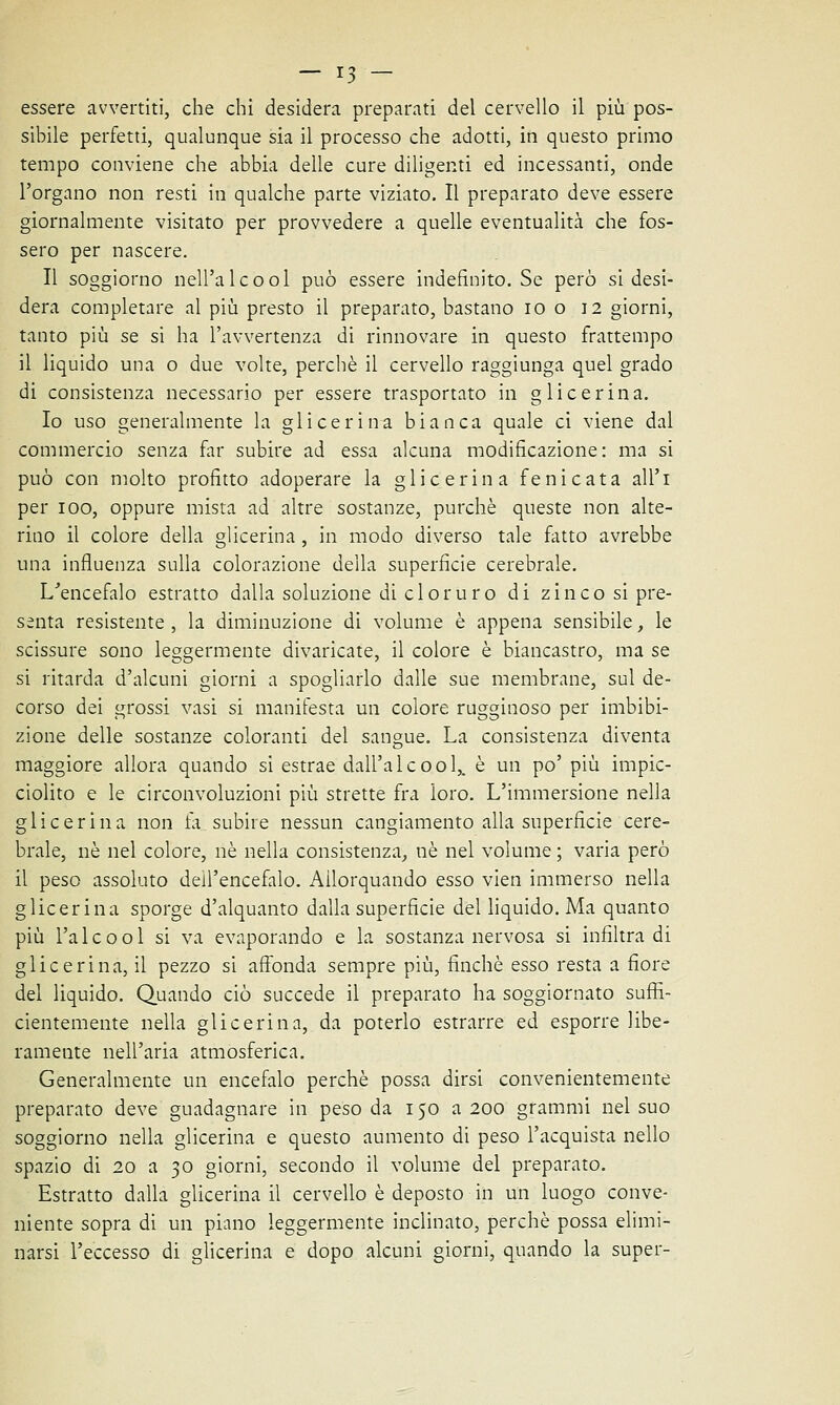 essere avvertiti, che chi desidera preparati del cervello il più pos- sibile perfetti, qualunque sia il processo che adotti, in questo primo tempo conviene che abbia delle cure diligenti ed incessanti, onde l'organo non resti in qualche parte viziato. Il preparato deve essere giornalmente visitato per provvedere a quelle eventualità che fos- sero per nascere. Il soggiorno nell'alcool può essere indefinito. Se però si desi- dera completare al più presto il preparato, bastano io o 12 giorni, tanto più se si ha l'avvertenza di rinnovare in questo frattempo il liquido una o due volte, perchè il cervello raggiunga quel grado di consistenza necessario per essere trasportato in glicerina. Io uso generalmente la glicerina bianca quale ci viene dal commercio senza far subire ad essa alcuna modificazione: ma si può con molto profitto adoperare la glicerina fenicata all'i per 100, oppure mista ad altre sostanze, purché queste non alte- rino il colore della glicerina , in modo diverso tale fatto avrebbe una influenza sulla colorazione della superficie cerebrale. L'encefalo estratto dalla soluzione di cloruro di zinco si pre- senta resistente, la diminuzione di volume è appena sensibile, le scissure sono leggermente divaricate, il colore è biancastro, ma se si ritarda d'alcuni giorni a spogliarlo dalle sue membrane, sul de- corso dei grossi vasi si manifesta un colore rugginoso per imbibi- zione delle sostanze coloranti del sangue. La consistenza diventa maggiore allora quando si estrae dall'alcool,, è un po' più impic- ciolito e le circonvoluzioni più strette fra loro. L'immersione nella glicerina non fa subire nessun cangiamento alla superficie cere- brale, né nel colore, né nella consistenza, né nel volume ; varia però il peso assoluto dell'encefalo. Allorquando esso vien immerso nella glicerina sporge d'alquanto dalla superficie del liquido. Ma quanto più l'alcool si va evaporando e la sostanza nervosa si infiltra di glicerina, il pezzo si affonda sempre più, finché esso resta a fiore del liquido. Quando ciò succede il preparato ha soggiornato suffi- cientemente nella glicerina, da poterlo estrarre ed esporre libe- ramente nell'aria atmosferica. Generalmente un encefalo perchè possa dirsi convenientemente preparato deve guadagnare in peso da 150 a 200 grammi nel suo soggiorno nella glicerina e questo aumento di peso l'acquista nello spazio di 20 a 30 giorni, secondo il volume del preparato. Estratto dalla glicerina il cervello è deposto in un luogo conve- niente sopra di un piano leggermente inclinato, perchè possa elimi- narsi l'eccesso di glicerina e dopo alcuni giorni, quando la super-