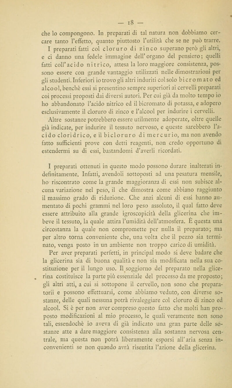 che lo compongono. In preparati di tal natura non dobbiamo cer- care tanto l'effetto, quanto piuttosto l'utilità che se ne può trarre. I preparati fatti col cloruro di zinco superano però gli altri, e ci danno una fedele immagine dell'organo del pensiero; quelli fatti coli*acido nitrico, attesa la loro maggiore consistenza, pos- sono essere con grande vantaggio utilizzati nelle dimostrazioni per gli studenti. Inferiori io trovo gli altri induriti col solo bicromato ed alcool, benché essi si presentino sempre superiori ai cervelli preparati coi processi proposti dai diversi autori. Per cui già da molto tempo io ho abbandonato l'acido nitrico ed il bicromato di potassa, e adopero esclusivamente il cloruro di zinco e l'alcool per indurire i cervelli. Altre sostanze potrebbero essere utilmente adoperate, oltre quelle già indicate, per indurire il tessuto nervoso, e queste sarebbero l'a- cido cloridrico, e il bicloruro di mercurio, ma non avendo fatto sufficienti prove con detti reagenti, non credo opportuno di estendermi su di essi, bastandomi d'averli ricordati. I preparati ottenuti in questo modo possono durare inalterati in- definitamente. Infatti, avendoli sottoposti ad una pesatura mensile, ho riscontrato come la grande maggioranza di essi non subisce al- cuna variazione nel peso, il che dimostra come abbiano raggiunto il massimo grado di riduzione. Che anzi alcuni di essi hanno au- mentato di pochi grammi nel loro peso assoluto, il qual fatto deve essere attribuito alla grande igroscopicità della glicerina che im- beve il tessuto, la quale attira l'umidità dell'atmosfera. È questa una circostanza la quale non compromette per nulla il preparato; ma per altro torna conveniente che, una volta che il pezzo sia termi- nato, venga posto in un ambiente non troppo carico di umidità. Per aver preparati perfetti, in principal modo si deve badare che la glicerina sia di buona qualità e non sia modificata nella sua co- stituzione per il lungo uso. Il soggiorno del preparato nella glice- rina costituisce la parte più essenziale del processo da me proposto; gli altri atti, a cui si sottopone il cervello, non sono che prepara- tori! e possono effettuarsi, come abbiamo veduto, con diverse so- stanze, delle quali nessuna potrà rivaleggiare col cloruro di zinco ed alcool. Si è per non aver compreso questo fatto che molti han pro- posto modificazioni al mio processo, le quali veramente non sono tali, essendoché io aveva di già indicato una gran parte delle so- stanze atte a dare maggiore consistenza alla sostanza nervosa cen- trale, ma questa non potrà liberamente esporsi all'aria senza in- convenienti se non quando avrà risentita l'azione della glicerina.