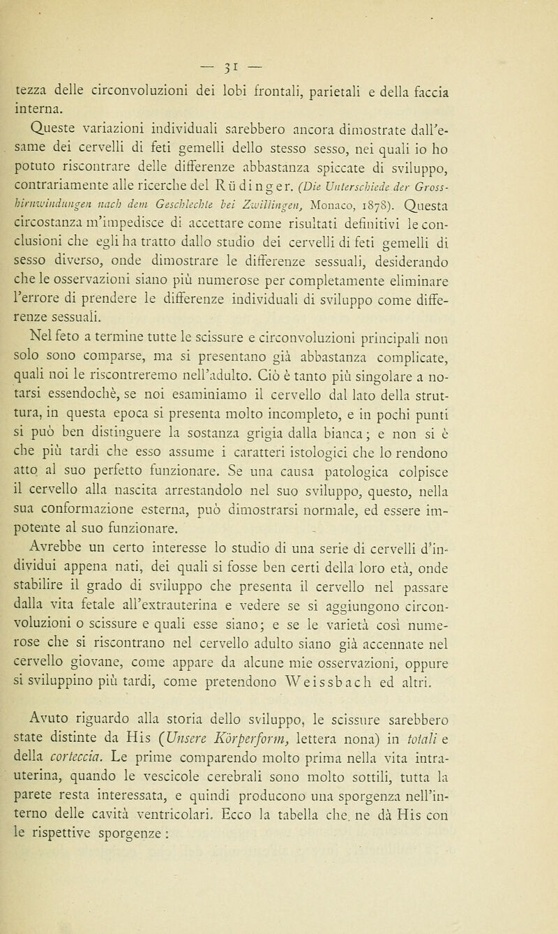 tezza delle circonvoluzioni dei lobi frontali, parietali e della faccia interna. Queste variazioni individuali sarebbero ancora dimostrate dall'e- same dei cervelli di feti gemelli dello stesso sesso, nei quali io ho potuto riscontrare delle differenze abbastanza spiccate di sviluppo, contrariamente alle ricerche del Rù dinger. (Die Unterschiede der Gross- hirniuinduiigen nach detti Geschlechle tei Zwiliingen, Monaco, 1878). Questa circostanza m'impedisce di accettare come risultati definitivi le con- clusioni che egli ha tratto dallo studio dei cervelli di feti gemelli di sesso diverso, onde dimostrare le differenze sessuali, desiderando che le osservazioni siano più numerose per completamente eliminare l'errore di prendere le differenze individuali di sviluppo come diffe- renze sessuali. Nel feto a termine tutte le scissure e circonvoluzioni principali non solo sono comparse, ma si presentano già abbastanza complicate, quali noi le riscontreremo nell'adulto. Ciò è tanto più singolare a no- tarsi essendoché, se noi esaminiamo il cervello dal lato della strut- tura, in questa epoca si presenta molto incompleto, e in pochi punti si può ben distinguere la sostanza grigia dalla bianca ; e non si è che più tardi che esso assume i caratteri istologici che lo rendono atto al suo perfetto funzionare. Se una causa patologica colpisce il cervello alla nascita arrestandolo nel suo sviluppo, questo, nella sua conformazione esterna, può dimostrarsi normale, ed essere im- potente al suo funzionare. Avrebbe un certo interesse lo studio di una serie di cervelli d'in- dividui appena nati, dei quali si fosse ben certi della loro età, onde stabilire il grado di sviluppo che presenta il cervello nel passare dalla vita fetale all'extrauterina e vedere se si aggiungono circon- voluzioni o scissure e quali esse siano; e se le varietà così nume- rose che si riscontrano nel cervello adulto siano già accennate nel cervello giovane, come appare da alcune mie osservazioni, oppure si sviluppino più tardi, come pretendono Weissbach ed altri. Avuto riguardo alla storia dello sviluppo, le scissure sarebbero state distinte da His (Unsere Kòrperform, lettera nona) in totali e della corteccia. Le prime comparendo molto prima nella vita intra- uterina, quando le vescicole cerebrali sono molto sottili, tutta la parete resta interessata, e quindi producono una sporgenza nell'in- terno delle cavità ventricolari. Ecco la tabella che. ne dà His con le rispettive sporgenze :