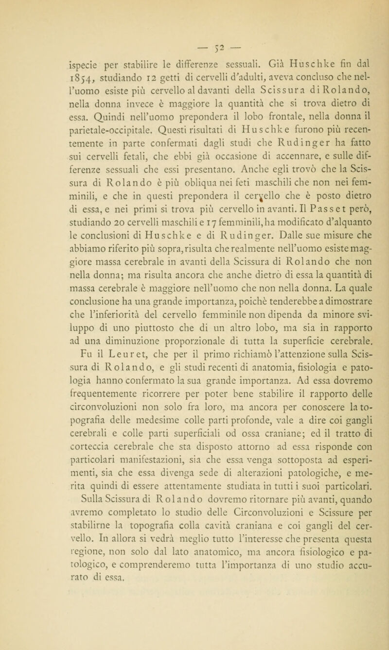 ispecie per stabilire le differenze sessuali. Già Huschke fin dal 1S54, studiando 12 getti di cervelli d'adulti, aveva concluso che nel- l'uomo esiste più cervello al davanti della Scissura di Rolando, nella donna invece è maggiore la quantità che si trova dietro di essa. Quindi nell'uomo prepondera il lobo frontale, nella donna il parietale-occipitale. Quest'insultati di Huschke furono più recen- temente in parte confermati dagli studi che Rudinger ha fatto sui cervelli fetali, che ebbi già occasione di accennare, e sulle dif- ferenze sessuali che essi presentano. Anche egli trovò che la Scis- sura di Rolando è più obliqua nei feti maschili che non nei fem- minili, e che in questi prepondera il cervello che è posto dietro di essa, e nei primi si trova più cervello in avanti. Il Pass et però, studiando 20 cervelli maschili e 17 femminili, ha modificato d'alquanto le conclusioni di Huschke e di Rudinger. Dalle sue misure che abbiamo riferito più sopra, risulta che realmente nell'uomo esiste mag- giore massa cerebrale in avanti della Scissura di Rolando che non nella donna; ma risulta ancora che anche dietro di essa la quantità di massa cerebrale è maggiore nell'uomo che non nella donna. La quale conclusione ha una grande importanza, poiché tenderebbe a dimostrare che l'inferiorità del cervello femminile non dipenda da minore svi- luppo di uno piuttosto che di un altro lobo, ma sia in rapporto ad una diminuzione proporzionale di tutta la superficie cerebrale. Fu il Leur et, che per il primo richiamò l'attenzione sulla Scis- sura di Rolando, e gli studi recenti di anatomia, fisiologia e pato- logia hanno confermato la sua grande importanza. Ad essa dovremo frequentemente ricorrere per poter bene stabilire il rapporto delle circonvoluzioni non solo fra loro, ma ancora per conoscere la to- pografia delle medesime colle parti profonde, vale a dire coi gangli cerebrali e colle parti superficiali od ossa craniane; ed il tratto di corteccia cerebrale che sta disposto attorno ad essa risponde con particolari manifestazioni, sia che essa venga sottoposta ad esperi- menti, sia che essa divenga sede di alterazioni patologiche, e me- rita quindi di essere attentamente studiata in tutti i suoi particolari. Sulla Scissura di Rolando dovremo ritornare più avanti, quando avremo completato lo studio delle Circonvoluzioni e Scissure per stabilirne la topografia colla cavità craniana e coi gangli del cer- vello. In allora si vedrà meglio tutto l'interesse che presenta questa legione, non solo dal lato anatomico, ma ancora fisiologico e pa- tologico, e comprenderemo tutta l'importanza di uno studio accu- rato di essa.