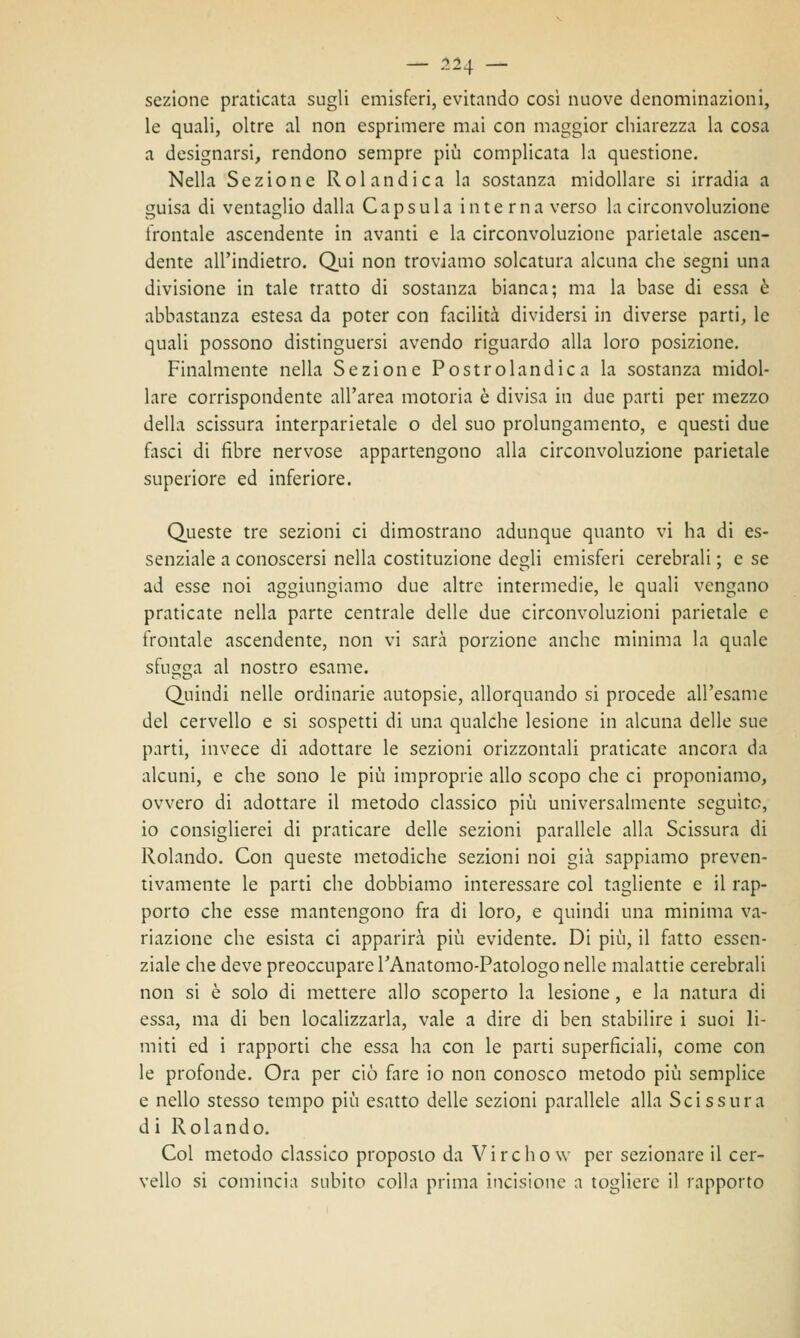 — 21\ — sezione praticata sugli emisferi, evitando così nuove denominazioni, le quali, oltre al non esprimere mai con maggior chiarezza la cosa a designarsi, rendono sempre più complicata la questione. Nella Sezione Rolandica la sostanza midollare si irradia a guisa di ventaglio dalla Capsula interna verso la circonvoluzione frontale ascendente in avanti e la circonvoluzione parietale ascen- dente all'indietro. Qui non troviamo solcatura alcuna che segni una divisione in tale tratto di sostanza bianca; ma la base di essa è abbastanza estesa da poter con facilità dividersi in diverse parti, le quali possono distinguersi avendo riguardo alla loro posizione. Finalmente nella Sezione Postrolandica la sostanza midol- lare corrispondente all'area motoria è divisa in due parti per mezzo della scissura interparietale o del suo prolungamento, e questi due fasci di fibre nervose appartengono alla circonvoluzione parietale superiore ed inferiore. Queste tre sezioni ci dimostrano adunque quanto vi ha di es- senziale a conoscersi nella costituzione degli emisferi cerebrali ; e se ad esse noi aggiungiamo due altre intermedie, le quali vengano praticate nella parte centrale delle due circonvoluzioni parietale e frontale ascendente, non vi sarà porzione anche minima la quale sfilza al nostro esame. Quindi nelle ordinarie autopsie, allorquando si procede all'esame del cervello e si sospetti di una qualche lesione in alcuna delle sue parti, invece di adottare le sezioni orizzontali praticate ancora da alcuni, e che sono le più improprie allo scopo che ci proponiamo, ovvero di adottare il metodo classico più universalmente seguite, io consiglierei di praticare delle sezioni parallele alla Scissura di Rolando. Con queste metodiche sezioni noi già sappiamo preven- tivamente le parti che dobbiamo interessare col tagliente e il rap- porto che esse mantengono fra di loro, e quindi una minima va- riazione che esista ci apparirà più evidente. Di più, il fatto essen- ziale che deve preoccupare TAnatomo-Patologo nelle malattie cerebrali non si è solo di mettere allo scoperto la lesione, e la natura di essa, ma di ben localizzarla, vale a dire di ben stabilire i suoi li- miti ed i rapporti che essa ha con le parti superficiali, come con le profonde. Ora per ciò fare io non conosco metodo più semplice e nello stesso tempo più esatto delle sezioni parallele alla Scissura di Rolando. Col metodo classico proposto da Virchow per sezionare il cer- vello si comincia subito colla prima incisione a togliere il rapporto