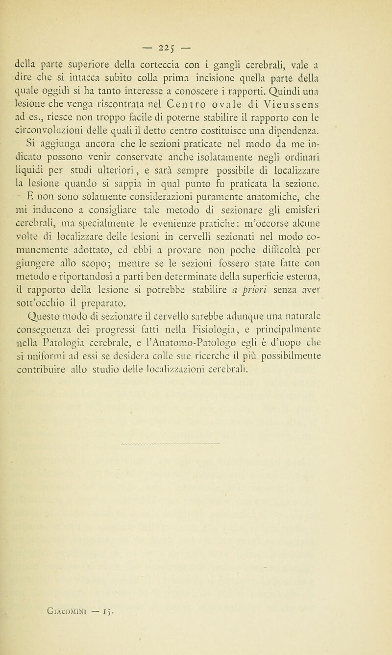 della parte superiore della corteccia con i gangli cerebrali, vale a dire che si intacca subito colla prima incisione quella parte della quale oggidì si ha tanto interesse a conoscere i rapporti. Quindi una lesione che venga riscontrata nel Centro ovale diVieussens ad es., riesce non troppo facile di poterne stabilire il rapporto con le circonvoluzioni delle quali il detto centro costituisce una dipendenza. Si aggiunga ancora che le sezioni praticate nel modo da me in- dicato possono venir conservate anche isolatamente negli ordinari liquidi per studi ulteriori, e sarà sempre possibile di localizzare la lesione quando si sappia in qual punto fu praticata la sezione. E non sono solamente considerazioni puramente anatomiche, che mi inducono a consigliare tale metodo di sezionare gli emisferi cerebrali, ma specialmente le evenienze pratiche : m'occorse alcune volte di localizzare delle lesioni in cervelli sezionati nel modo co- munemente adottato, ed ebbi a provare non poche difficoltà per giungere allo scopo; mentre se le sezioni fossero state fatte con metodo e riportandosi a parti ben determinate della superficie esterna, il rapporto della lesione si potrebbe stabilire a priori senza aver sott'occhio il preparato. Questo modo di sezionare il cervello sarebbe adunque una naturale conseguenza dei progressi fatti nella Fisiologia, e principalmente nella Patologia cerebrale, e l'Anatomo-Patologo egli è d'uopo che si uniformi ad essi se desidera colle sue ricerche il più possibilmente contribuire allo studio delle localizzazioni cerebrali. Giaco mini —15.