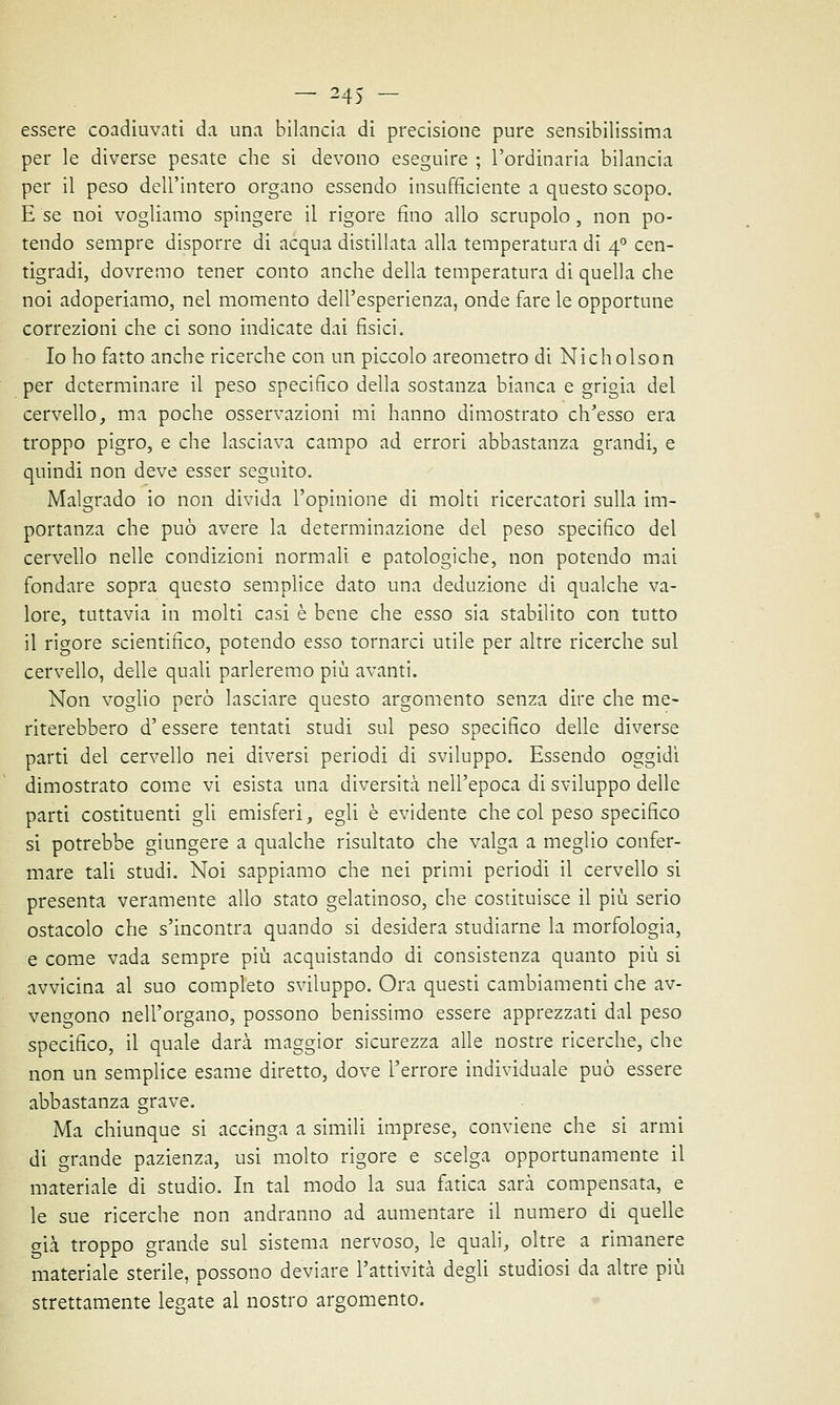 — 24S - essere coadiuvati da una bilancia di precisione pure sensibilissima per le diverse pesate che si devono eseguire ; l'ordinaria bilancia per il peso dell'intero organo essendo insufficiente a questo scopo. E se noi vogliamo spingere il rigore fino allo scrupolo , non po- tendo sempre disporre di acqua distillata alla temperatura di 40 cen- tigradi, dovremo tener conto anche della temperatura di quella che noi adoperiamo, nel momento dell'esperienza, onde fare le opportune correzioni che ci sono indicate dai fisici. Io ho fatto anche ricerche con un piccolo areometro di Nicholson per determinare il peso specifico della sostanza bianca e grigia del cervello, ma poche osservazioni mi hanno dimostrato ch'esso era troppo pigro, e che lasciava campo ad errori abbastanza grandi, e quindi non deve esser seguito. Malgrado io non divida l'opinione di molti ricercatori sulla im- portanza che può avere la determinazione del peso specifico del cervello nelle condizioni normali e patologiche, non potendo mai fondare sopra questo semplice dato una deduzione di qualche va- lore, tuttavia in molti casi è bene che esso sia stabilito con tutto il rigore scientifico, potendo esso tornarci utile per altre ricerche sul cervello, delle quali parleremo più avanti. Non voglio però lasciare questo argomento senza dire che me- riterebbero d'essere tentati studi sul peso specifico delle diverse parti del cervello nei diversi periodi di sviluppo. Essendo oggidì dimostrato come vi esista una diversità nell'epoca di sviluppo delle parti costituenti gli emisferi, egli è evidente che col peso specifico si potrebbe giungere a qualche risultato che valga a meglio confer- mare tali studi. Noi sappiamo che nei primi periodi il cervello si presenta veramente allo stato gelatinoso, che costituisce il più serio ostacolo che s'incontra quando si desidera studiarne la morfologia, e come vada sempre più acquistando di consistenza quanto più si avvicina al suo completo sviluppo. Ora questi cambiamenti che av- vengono nell'organo, possono benissimo essere apprezzati dal peso specifico, il quale darà maggior sicurezza alle nostre ricerche, che non un semplice esame diretto, dove l'errore individuale può essere abbastanza grave. Ma chiunque si accinga a simili imprese, conviene che si armi di grande pazienza, usi molto rigore e scelga opportunamente il materiale di studio. In tal modo la sua fatica sarà compensata, e le sue ricerche non andranno ad aumentare il numero di quelle già troppo grande sul sistema nervoso, le quali, oltre a rimanere materiale sterile, possono deviare l'attività degli studiosi da altre più strettamente legate al nostro argomento.