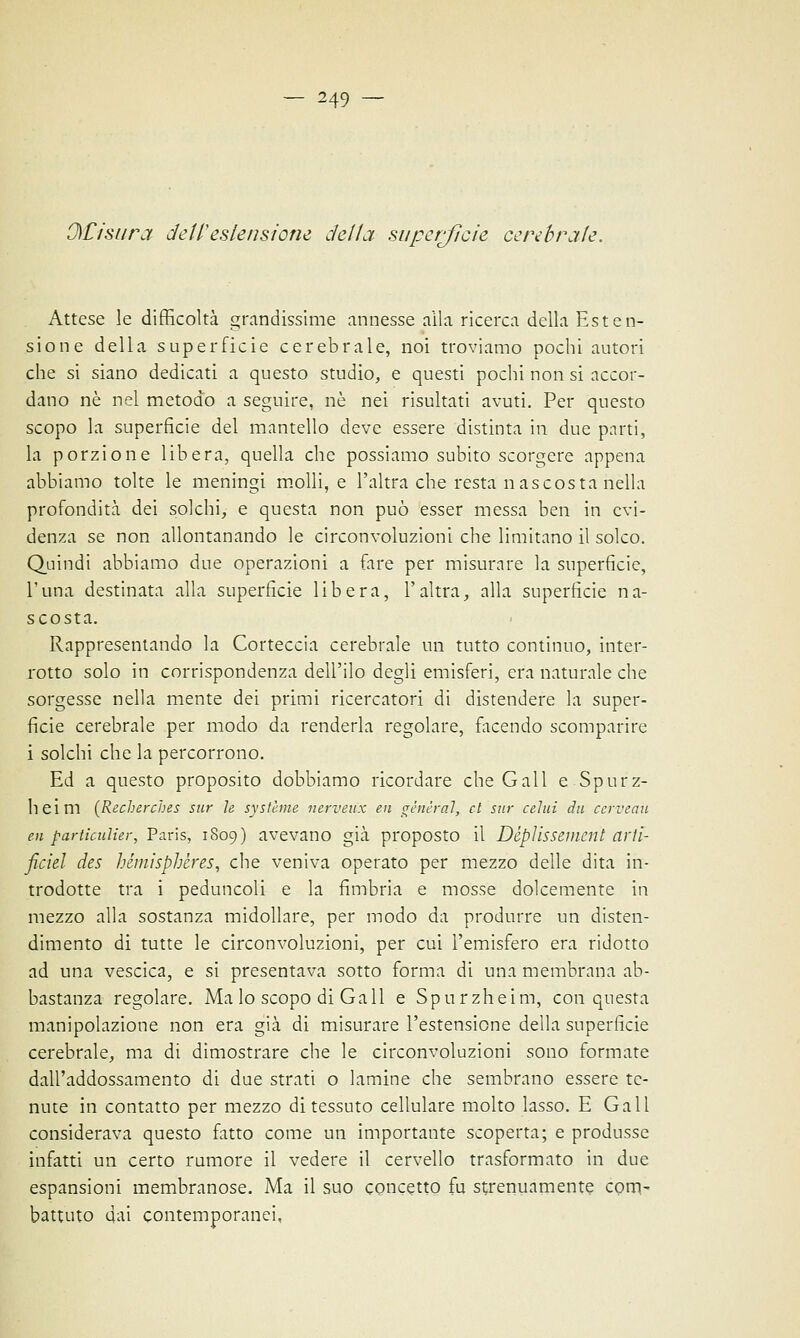 OCisura dell'estensione della superfìcie cerebrale. Attese le difficoltà grandissime annesse alla ricerca della Esten- sione della superficie cerebrale, noi troviamo pochi autori che si siano dedicati a questo studio, e questi pochi non si accor- dano né nel metodo a seguire, ne nei risultati avuti. Per questo scopo la superficie del mantello deve essere distinta in due parti, la porzione libera, quella che possiamo subito scorgere appena abbiamo tolte le meningi molli, e l'altra che resta n ascosta nella profondità dei solchi, e questa non può esser messa ben in evi- denza se non allontanando le circonvoluzioni che limitano il solco. Quindi abbiamo due operazioni a fare per misurare la superficie, l'una destinata alla superficie libera, l'altra, alla superficie na- scosta. Rappresentando la Corteccia cerebrale un tutto continuo, inter- rotto solo in corrispondenza dell'ilo degli emisferi, era naturale che sorgesse nella mente dei primi ricercatori di distendere la super- ficie cerebrale per modo da renderla regolare, facendo scomparire i solchi che la percorrono. Ed a questo proposito dobbiamo ricordare che Gali e Spurz- heim {Recherches sur le systèrne nerveux en general, et sur celai da cerveau en particulier, Paris, 1809) avevano già proposto il Déplissement arth ficiel des bémisphères, che veniva operato per mezzo delle dita in- trodotte tra i peduncoli e la fimbria e mosse dolcemente in mezzo alla sostanza midollare, per modo da produrre un disten- dimento di tutte le circonvoluzioni, per cui l'emisfero era ridotto ad una vescica, e si presentava sotto forma di una membrana ab- bastanza regolare. Ma lo scopo di Gali e Spurzheim, con questa manipolazione non era già di misurare l'estensione della superficie cerebrale, ma di dimostrare che le circonvoluzioni sono formate dall'addossamento di due strati o lamine che sembrano essere te- nute in contatto per mezzo di tessuto cellulare molto lasso. E Gali considerava questo fatto come un importante scoperta; e produsse infatti un certo rumore il vedere il cervello trasformato in due espansioni membranose. Ma il suo concetto fu strenuamente com- battuto dai contemporanei,