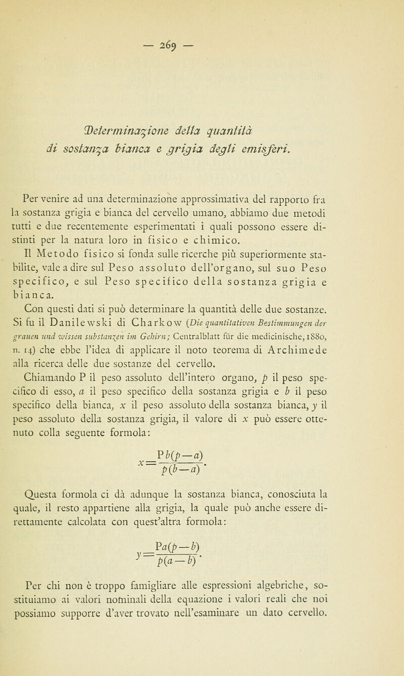 — 26$ Determinazione della quantità di sostanza bianca e grigia degli emisferi. Per venire ad una determinazione approssimativa del rapporto fra la sostanza grigia e bianca del cervello umano, abbiamo due metodi tutti e due recentemente esperimentati i quali possono essere di- stinti per la natura loro in fisico e chimico. Il Metodo fisico si fonda sulle ricerche più superiormente sta- bilite, vale a dire sul Peso assoluto dell'organo, sul suo Peso specifico, e sul Peso specifico della sostanza grigia e bianca. Con questi dati si può determinare la quantità delle due sostanze. Si fu il Danilewski di Charkow {Die quanti tativen Bestimmungin dir grattiti und wissai substan^en im Gehim; Centralblatt fùr die medicinische, 1880, n. 14) che ebbe l'idea di applicare il noto teorema di Archimede alla ricerca delle due sostanze del cervello. Chiamando P il peso assoluto dell'intero organo, p il peso spe- cifico di esso, a il peso specifico della sostanza grigia e b il peso specifico della bianca, x il peso assoluto della sostanza bianca, y il peso assoluto della sostanza grigia, il valore di x può essere otte- nuto colla seguente formola: Vb(p-à) p(b-a) ' Questa formola ci dà adunque la sostanza bianca, conosciuta la quale, il resto appartiene alla grigia, la quale può anche essere di- rettamente calcolata con quest'altra formola: Pa(p-b) y-p{a-b)' Per chi non è troppo famigliare alle espressioni algebriche, so- stituiamo ai valori nominali della equazione i valori reali che noi possiamo supporre d'aver trovato nell'esaminare un dato cervello.