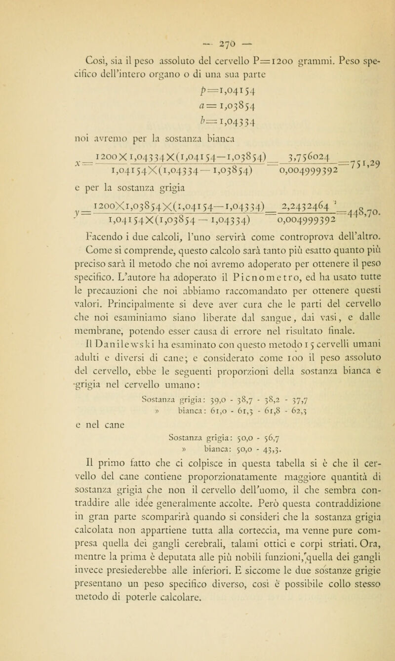 Cosi, sia il peso assoluto del cervello P=i2oo grammi. Peso spe- cifico dell'intero organo o di una sua parte £=1,04154 a— 1,03854 b= 1,04334 noi avremo per la sostanza bianca ^__i2ooXi,04334X(i,04*S4-I,03854)==, 3>75^Q24 i,o4i54X(i,o4334—1,03854) 0,004999392 y> ' e per la sostanza grigia *2ooXi,03S54X(i»Q4i54—1»°4334)= 2,2432464 ; i,o4i54X(i,o3854-1,04334) 0,004999392 Facendo i due calcoli, l'uno servirà come controprova dell'altro. Come si comprende, questo calcolo sarà tanto più esatto quanto più preciso sarà il metodo che noi avremo adoperato per ottenere il peso specifico. L'autore ha adoperato il Picnometro, ed ha usato tutte le precauzioni che noi abbiamo raccomandato per ottenere questi valori. Principalmente si deve aver cura che le parti del cervello che noi esaminiamo siano liberate dal sangue, dai vasi, e dalle membrane, potendo esser causa di errore nel risultato finale. Il Dan ile w*s ki ha esaminato con questo metodo 1 5 cervelli umani adulti e diversi di cane; e considerato come 100 il peso assoluto del cervello, ebbe le seguenti proporzioni della sostanza bianca e ■grigia nel cervello umano: Sostanza grigia : 39,0 - 38,7 - 38,2 - 37,7 » bianca: 61,0 - 61,3 - 61,8 - 62,3 e nel cane Sostanza grigia: 50,0 - 56,7 » bianca: 50,0 - 43,3. Il primo fatto che ci colpisce in questa tabella si è che il cer- vello del cane contiene proporzionatamente maggiore quantità di sostanza grigia che non il cervello dell'uomo, il che sembra con- traddire alle idee generalmente accolte. Però questa contraddizione in gran parte scomparirà quando si consideri che la sostanza grigin calcolata non appartiene tutta alla corteccia, ma venne pure com- presa quella dei gangli cerebrali, talami ottici e corpi striati. Ora, mentre la prima è deputata alle più nobili funzioni,quella dei gangli invece presiederebbe alle inferiori. E siccome le due sostanze grigie presentano un peso specifico diverso, cosi e possibile collo stesso metodo di poterle calcolare.