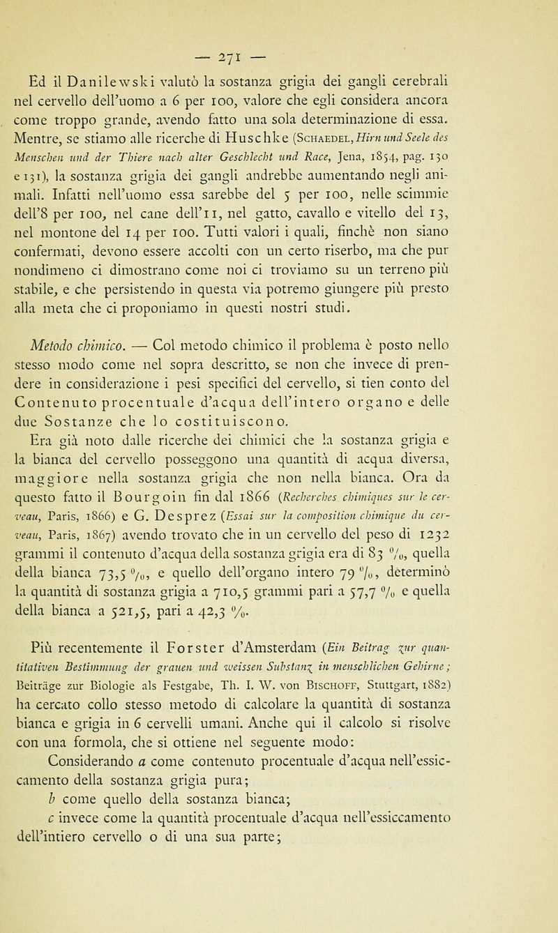 — 2/1 — Ed il Danilewski valutò la sostanza grigia dei gangli cerebrali nel cervello dell'uomo a 6 per ioo, valore che egli considera ancora come troppo grande, avendo fatto una sola determinazione di essa. Mentre, se stiamo alle ricerche di Huschke (Schaedel, Him uni Seele des Mcnschen uni ier Thiere nach alter GeschJecht uni Race, Jena, 1854, pag. 130 e 131), la sostanza grigia dei gangli andrebbe aumentando negli ani- mali. Infatti nell'uomo essa sarebbe del 5 per 100, nelle scimmie dell'8 per 100, nel cane dell'i 1, nel gatto, cavallo e vitello dei 13, nel montone del 14 per 100. Tutti valori i quali, finché non siano confermati, devono essere accolti con un certo riserbo, ma che pur nondimeno ci dimostrano come noi ci troviamo su un terreno più stabile, e che persistendo in questa via potremo giungere più presto alla meta che ci proponiamo in questi nostri studi. Metodo chimico. — Col metodo chimico il problema è posto nello stesso modo come nel sopra descritto, se non che invece di pren- dere in considerazione i pesi specifici del cervello, si tien conto del Contenuto procentuale d'acqua dell'intero organo e delle due Sostanze che lo costituiscono. Era già noto dalle ricerche dei chimici che la sostanza grigia e la bianca del cervello posseggono una quantità di acqua diversa, maggiore nella sostanza grigia che non nella bianca. Ora da questo fatto il Bourgoin fin dal 1866 (Recherches chimiques sur le cer- veau, Paris, 1866) e G. Desprez (Essai sur la composition chimìque iu ca- veau, Paris, 1867) avendo trovato che in un cervello del peso di 1232 grammi il contenuto d'acqua della sostanza grigia era di 83 %, quella della bianca 73,5%, e quello dell'organo intero 79%, determinò la quantità di sostanza grigia a 710,5 grammi pari a 57,7 % e quella della bianca a 521,5, pari a 42,3 %. Più recentemente il Forster d'Amsterdam (Ein Beitrag %iir quan- titativen Bestimmung ier grauen uni weissen Substan^ in menschlichen Gehirne ; Beitràge zur Biologie als Festgabe, Th. I. W. von Bischoff, Stuttgart, 18S2) ha cercato collo stesso metodo di calcolare la quantità di sostanza bianca e grigia in 6 cervelli umani. Anche qui il calcolo si risolve con una forinola, che si ottiene nel seguente modo: Considerando a come contenuto procentuale d'acqua nell'essic- camento della sostanza grigia pura; /; come quello della sostanza bianca; e invece come la quantità procentuale d'acqua nell'essiccamento dell'intiero cervello o di una sua parte;