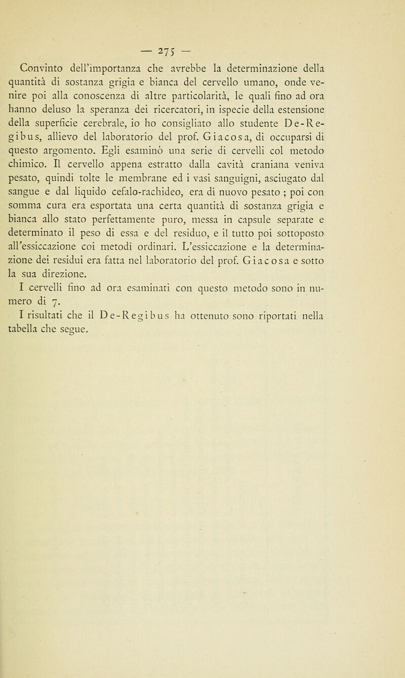 Convinto dell'importanza che avrebbe la determinazione della quantità di sostanza grigia e bianca del cervello umano, onde ve- nire poi alla conoscenza di altre particolarità, le quali fino ad ora hanno deluso la speranza dei ricercatori, in ispecie della estensione della superficie cerebrale, io ho consigliato allo studente De-Re- gibus, allievo del laboratorio del prof. Giacosa, di occuparsi di questo argomento. Egli esaminò una serie di cervelli col metodo chimico. Il cervello appena estratto dalla cavità craniana veniva pesato, quindi tolte le membrane ed i vasi sanguigni, asciugato dal sangue e dal liquido cefalo-rachideo, era di nuovo pesato ; poi con somma cura era esportata una certa quantità di sostanza grigia e bianca allo stato perfettamente puro, messa in capsule separate e determinato il peso di essa e del residuo, e il tutto poi sottoposto all'essiccazione coi metodi ordinari. L'essiccazione e la determina- zione dei residui era fatta nel laboratorio del prof. Già cosa e sotto la sua direzione. I cervelli fino ad ora esaminati con questo metodo sono in nu- mero di 7. Insultati che il De-Regibus ha ottenuto sono riportati nella tabella che segue.