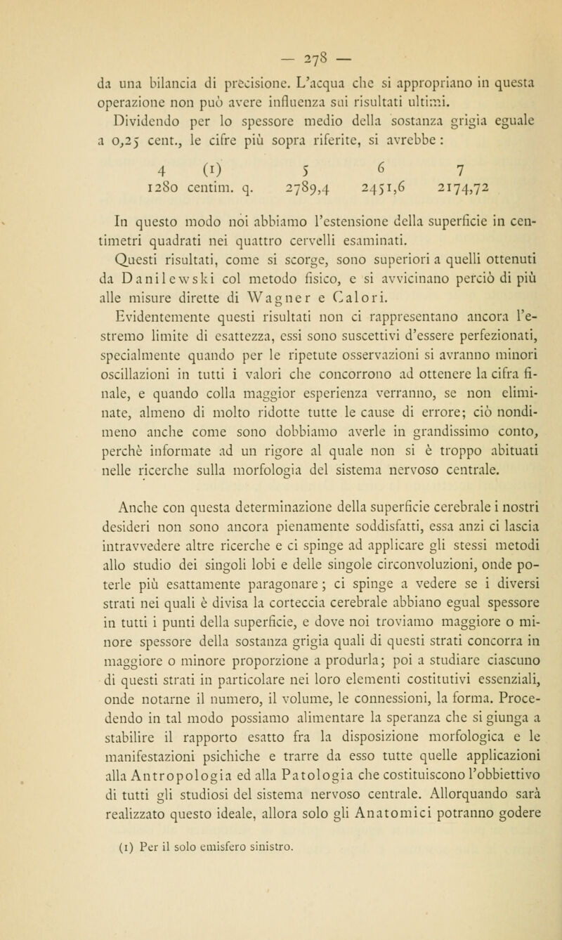 da una bilancia di precisione. L'acqua che si appropriano in questa operazione non può avere influenza sui risultati ultimi. Dividendo per lo spessore medio della sostanza grigia eguale a 0,25 cent., le cifre più sopra riferite, si avrebbe : 4 CO 5 6 7 1280 centim. q. 2789,4 2451,6 2174,72 In questo modo noi abbiamo l'estensione della superficie in cen- timetri quadrati nei quattro cervelli esaminati. Questi risultati, come si scorge, sono superiori a quelli ottenuti da Danilewski col metodo fisico, e si avvicinano perciò di più alle misure dirette di Wagner e Calori. Evidentemente questi risultati non ci rappresentano ancora l'e- stremo limite di esattezza, essi sono suscettivi d'essere perfezionati, specialmente quando per le ripetute osservazioni si avranno minori oscillazioni in tutti i valori che concorrono ad ottenere la cifra fi- nale, e quando colla maggior esperienza verranno, se non elimi- nate, almeno di molto ridotte tutte le cause di errore; ciò nondi- meno anche come sono dobbiamo averle in grandissimo conto, perchè informate ad un rigore al quale non si è troppo abituati nelle ricerche sulla morfologia del sistema nervoso centrale. Anche con questa determinazione della superficie cerebrale i nostri desideri non sono ancora pienamente soddisfatti, essa anzi ci lascia intravvedere altre ricerche e ci spinge ad applicare gli stessi metodi allo studio dei singoli lobi e delle singole circonvoluzioni, onde po- terle più esattamente paragonare ; ci spinge a vedere se i diversi strati nei quali è divisa la corteccia cerebrale abbiano egual spessore in tutti i punti della superficie, e dove noi troviamo maggiore o mi- nore spessore della sostanza grigia quali di questi strati concorra in maggiore o minore proporzione a produrla; poi a studiare ciascuno di questi strati in particolare nei loro elementi costitutivi essenziali, onde notarne il numero, il volume, le connessioni, la forma. Proce- dendo in tal modo possiamo alimentare la speranza che si giunga a stabilire il rapporto esatto fra la disposizione morfologica e le manifestazioni psichiche e trarre da esso tutte quelle applicazioni alla Antropologia edalla Patologia che costituiscono l'obbiettivo di tutti gli studiosi del sistema nervoso centrale. Allorquando sarà realizzato questo ideale, allora solo gli Anatomici potranno godere (1) Per il solo emisfero sinistro.