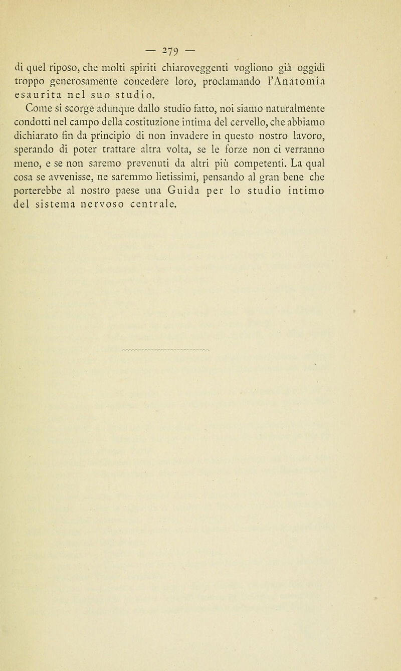 di quel riposo, che molti spinti chiaroveggenti vogliono già oggidì troppo generosamente concedere loro, proclamando l'Anatomia esaurita nel suo studio. Come si scorge adunque dallo studio fatto, noi siamo naturalmente condotti nel campo della costituzione intima del cervello, che abbiamo dichiarato fin da principio di non invadere in questo nostro lavoro, sperando di poter trattare altra volta, se le forze non ci verranno meno, e se non saremo prevenuti da altri più competenti. La qual cosa se avvenisse, ne saremmo lietissimi, pensando al gran bene che porterebbe al nostro paese una Guida per lo studio intimo del sistema nervoso centrale.