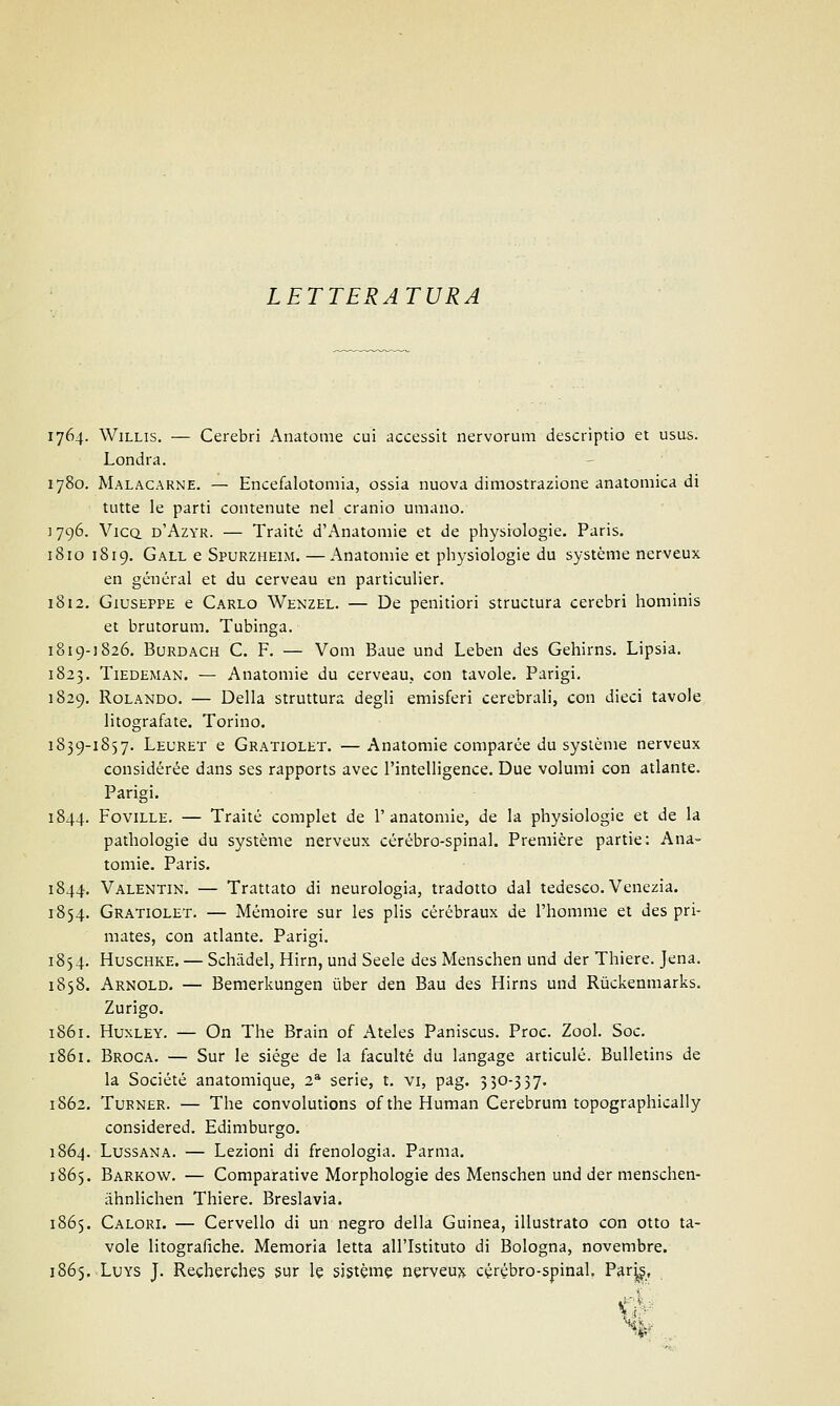 LETTERATURA 1764. Willis. — Cerebri Anatome cui accessit nervorum descriptio et usus. Londra. 1780. Malacarne. — Encefalotomia, ossia nuova dimostrazione anatomica di tutte le parti contenute nel cranio umano. ] 796. Vico. d'Azyr. — Traité d'Anatomie et de physiologie. Paris. 18io 1819. Gall e Spurzhelm. — Anatomie et physiologie du système nerveux en general et du cerveau en particulier. 1812. Giuseppe e Carlo Wenzel. — De penitiori structura cerebri hominis et brutorum. Tubinga. 1819-1826. Burdach C. F. — Vom Baue und Leben des Gehirns. Lipsia. 1823. Tiedeman. — Anatomie du cerveau., con tavole. Parigi. 1829. Rolando. — Della struttura degli emisferi cerebrali, con dieci tavole litografate. Torino. 1839-1857. Leuret e Gratiolet. —Anatomie comparée du système nerveux considérée dans ses rapports avec l'intelligence. Due volumi con atlante. Parigi. 1844. Foville. — Traité complet de l'anatomie, de la physiologie et de la pathologie du système nerveux cérébro-spinal. Première partie: Ana- tomie. Paris. 1844. Valentin. — Trattato di neurologia, tradotto dal tedesco. Venezia. 1854. Gratiolet. — Mémoire sur les plis cérébraux de l'homme et des pri- mates, con atlante. Parigi. 1854. Huschke. — Schàdel, Hirn, und Seele des Menschen und der Thiere. Jena. 1858. Arnold. — Bemerkungen ùber den Bau des Hirns und Rùckenmarks. Zurigo. 1861. Huxley. — On The Brain of Ateles Paniscus. Proc. Zool. Soc. 1861. Broca. — Sur le siége de la faculté du langage articulé. Bulletins de la Société anatomique, 23 serie, t. vi, pag. 530-337. 1862. Turner. — The convolutions of the Human Cerebrum topographically considered. Edimburgo. 1864. Lussana. — Lezioni di frenologia. Parma. 1865. Barkow. — Comparative Morphologie des Menschen und der menschen- ahnlichen Thiere. Breslavia. 1865. Calori. — Cervello di un negro della Guinea, illustrato con otto ta- vole litografiche. Memoria letta all'Istituto di Bologna, novembre. 1865. Luys J. Recherches sur le sistème nerveux cérébro-spinal. Parj£, v \ ■- %