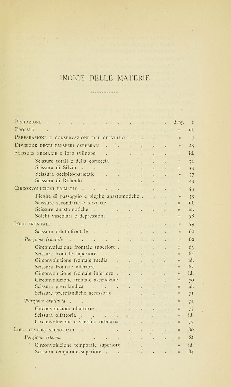 INDICE DELLE MATERIE Prefazione Proemio Preparazione e conservazione del cervello Divisione degli emisferi cerebrali Scissure primarie e loro sviluppo Scissure totali e della corteccia Scissura di Silvio .... Scissura occipito-parietale Scissura di Rolando Circonvoluzioni primarie .... Pieghe di passaggio e pieghe anastomotiche Scissure secondarie e terziarie Scissure anastomotiche . Solchi vascolari e depressioni Lobo frontale Scissura orbito-irontale Porzione frontale ..... Circonvoluzione frontale superiore . Scissura frontale superiore Circonvoluzione frontale media Scissura frontale inferiore Circonvoluzione frontale inferiore . Circonvoluzione frontale ascendente Scissura prerolandica Scissure preroiandiche accessorie Torrione orbitaria . . . . . Circonvoluzioni olfattorie Scissura olfattoria . . .'.-.-. Circonvoluzione e scissura orbitaria Lobo temporo-sfenoidale .... Porzione esterna ..... Circonvoluzione temporale superiore Scissura temporale superiore - . Pag. i id. 7 2S id. 31 33 37 43 53 55 id. id. 58 59 60 62 63 64 id. 65 id. 70 id. 71 74 75 id. 77 80 82 id.