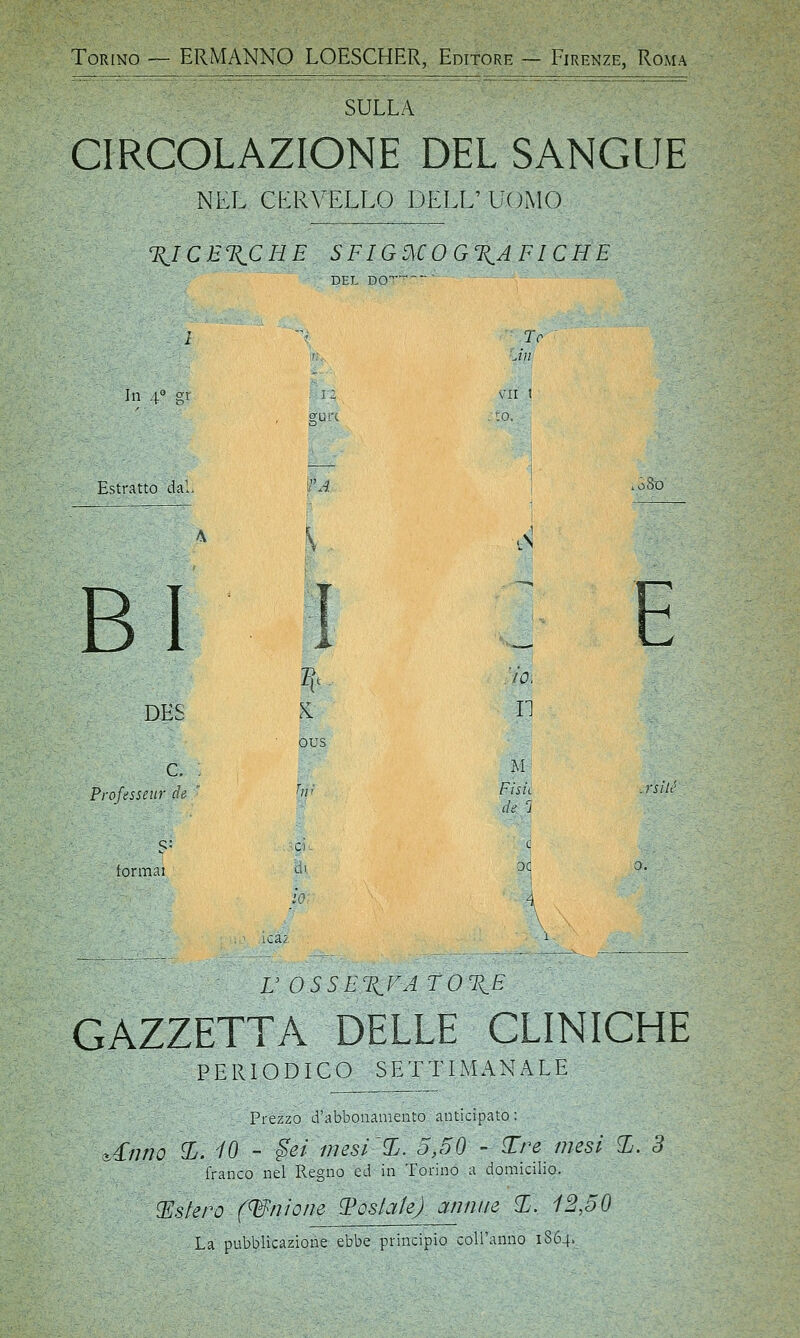 Torino — ERMANNO LOESCHER, Editore - Firenze, Roma SULLA CIRCOLAZIONE DEL SANGUE NEL CERVELLO DELL' UOMO %ICE%CHE. SFIGMOGXAFICHE DEL DO Te In 4° gr . 12 VII t , gUL'C , :o. Estratto dai. c tobO i i : e fc- IO, DES ous II c. : M Proftsseitr de W Fisìt de 3 .rsilé S' ci e formai l> oc 0. io. i i . ' lem i U OSSEXFA TOT^E GAZZETTA DELLE CLINICHE PERIODICO SETTIMANALE Prezzo d'abbonamento anticipato: &£nno £. 10 - gei mesi ~%. 5,50 - Tre mesi X. 3 franco nel Regno ed in Torino a domicilio. estero (anione tostale) annue %, 12,50 La pubblicazione ebbe principio coiranno 1864,