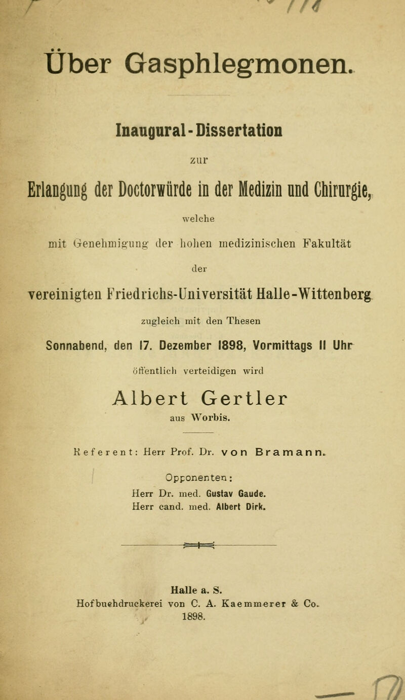 //<f über Gasphlegmonen. Inangnral - Dissertation zur Erlangung der Doctorwürde in der Medizin and Cbirnrgie, welche mit (ienelmiigiing- der liolien medizinischen Fakultät der vereinigten Friedrichs-Universität HalJe-Wittenberg zugleich mit den Thesen Sonnabend, den 17. Dezember 1898, Vormittags II Uhr öffentlich verteidigen wird Albert Gertler aus Worbis. Referent: Herr Prof. Dr. von Bramann. Opponenten: Herr Dr. med. Gustav Gaude. Herr cand. med. Albert Dirk. -^^ Halle a. S. Hofbuehdruckerei von C. A. Kaemmerer & Co. 1898. Ü)