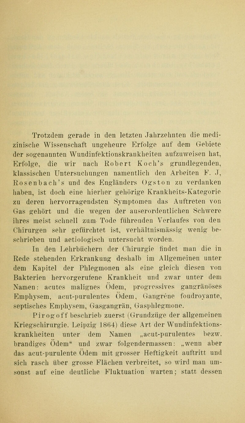 Trotzdem gerade in den letzten Jahrzehnten die medi- zinische Wissenschaft ungeheure Erfolge auf dem Gebiete der sogenannten Wundinfektionskraukheiten aufzuweisen hat, Erfolge, die wir nach Robert Koch's grundlegenden, klassischen Untersuchungen namentlich den Arbeiten E. J, Rosenbach's und des Engländers Ogston zu verdanken haben, ist doch eine hierher gehörige Krankheits-Kategorie zu deren hervorragendsten Symptomen das Auftreten von Gas gehört und die wegen der auserordentlichen Schwere ihres meist schnell zum- Tode führenden Verlaufes von den Chirurgen sehr gefürchtet ist, verhältnismässig wenig be- schrieben und aetiologisch untersucht worden. In den Lehrbüchern der Chirurgie findet man die in Rede stehenden Erkrankung deshalb im Allgemeinen unter dem Kapitel der Phlegmonen als eine gleich diesen von Bakterien hervorgerufene Krankheit und zwar unter dem Namen: acutes malignes Ödem, progressives gangränöses Emphysem, acut-i)urulentes Ödem, Gangrene foudroyante, septisches Emphysem, Gasgangrän, Gasphlegmone. Pirogoff beschrieb zuerst (Grundzüge der allgemeinen Kriegschirurgie. Leipzig 1864) diese Art der Wundinfektions- krankheiten unter dem Namen ,.acut-pürulentes bezw. brandiges Ödem und zwar folgendermassen: „wenn aber das acut-purulente Ödem mit grosser Heftigkeit auftritt und sich rasch über grosse Elächen verbreitet, so wird man um- sonst auf eine deutliche Fluktuation warten; statt dessen