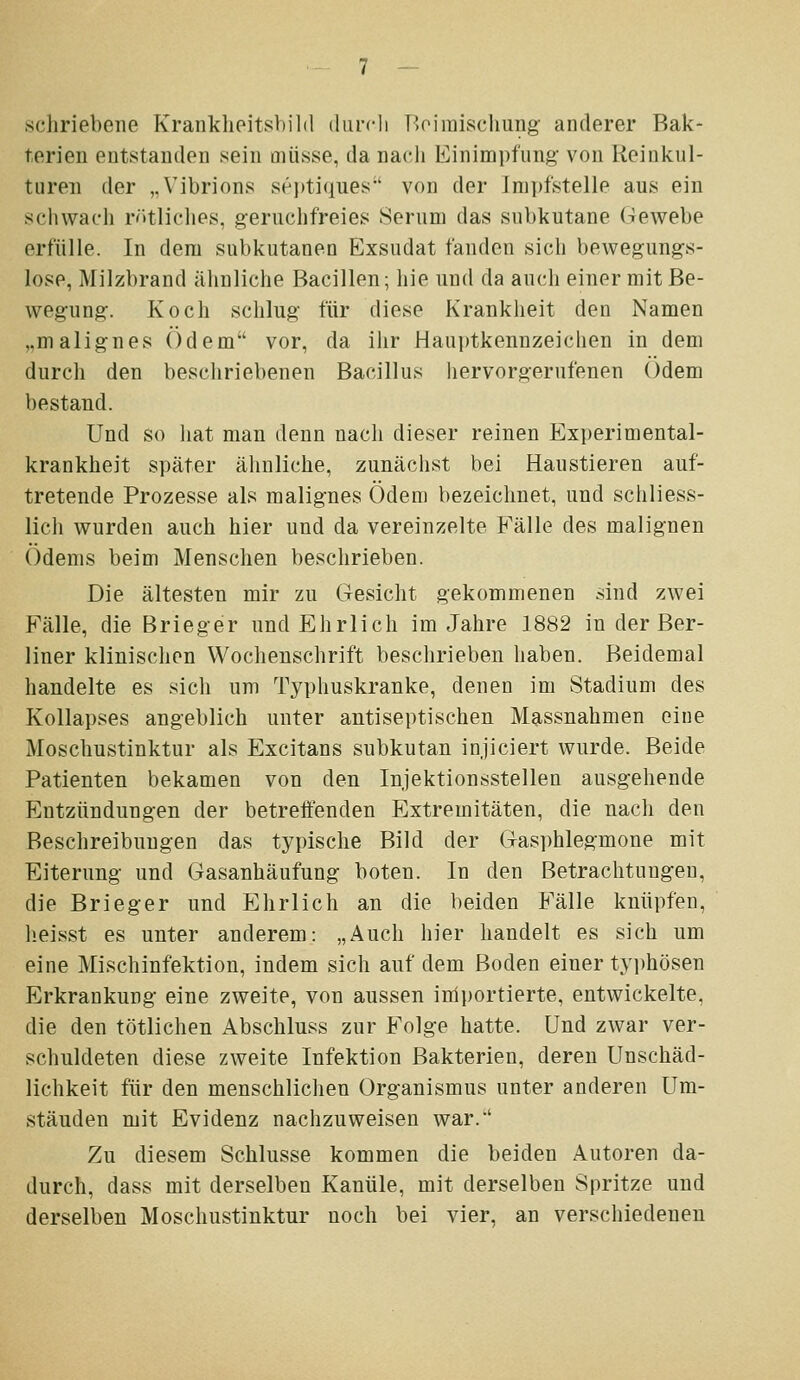 schriebene Kranklieitsbild durch Üoimisclmug- anderer Bak- terien entstanden sein müsse, da nacli Einimpfung von Reinkul- turen der „Vibrions sei)tiques von der Impfstelle aus ein scliwac'h rr»tliclies, geruchfreies Serum das subkutane Gewebe erfülle. In dem subkutanen Exsudat fanden sich bewegungs- lose, Milzbrand ähnliche Bacillen; hie und da auch einer mit Be- wegung. Koch schlug für diese Krankheit den Namen ,.malignes Odem vor, da ihr Hauptkennzeichen in dem durch den beschriebenen Bacillus hervorgerufenen Odem bestand. Und so liat man denn nach dieser reinen Experimental- kranklieit später ähnliche, zunächst bei Haustieren auf- tretende Prozesse als malignes Ödem bezeichnet, und schliess- lich wurden auch hier und da vereinzelte Fälle des malignen Ödems beim Menschen beschrieben. Die ältesten mir zu Gesicht gekommenen sind zwei Fälle, die Brieger und Ehrlich im Jahre 1882 in der Ber- liner klinischen Wochenschrift beschrieben haben. Beidemal handelte es sich um Typhuskranke, denen im Stadium des Kollapses angeblich unter antiseptischen Massnahmen eine Moschustinktur als Excitans subkutan injieiert wurde. Beide Patienten bekamen von den Injektionsstellen ausgehende Entzündungen der betreffenden Extremitäten, die nach den Beschreibungen das typische Bild der Gasphlegmone mit Eiterung und Gasanhäufung boten. In den Betrachtungen, die Brieger und Ehrlich an die beiden Fälle knüpfen, lieisst es unter anderem: „Auch hier handelt es sich um eine Mischinfektion, indem sich auf dem Boden einer tyi)hösen Erkrankung eine zweite, von aussen importierte, entwickelte, die den tötlichen Abschluss zur Folge hatte. Und zwar ver- schuldeten diese zweite Infektion Bakterien, deren Unschäd- lichkeit für den menschlichen Organismus unter anderen Um- ständen mit Evidenz nachzuweisen war.' Zu diesem Schlüsse kommen die beiden Autoren da- durch, dass mit derselben Kanüle, mit derselben Spritze und derselben Moschustinktur noch bei vier, an verschiedenen