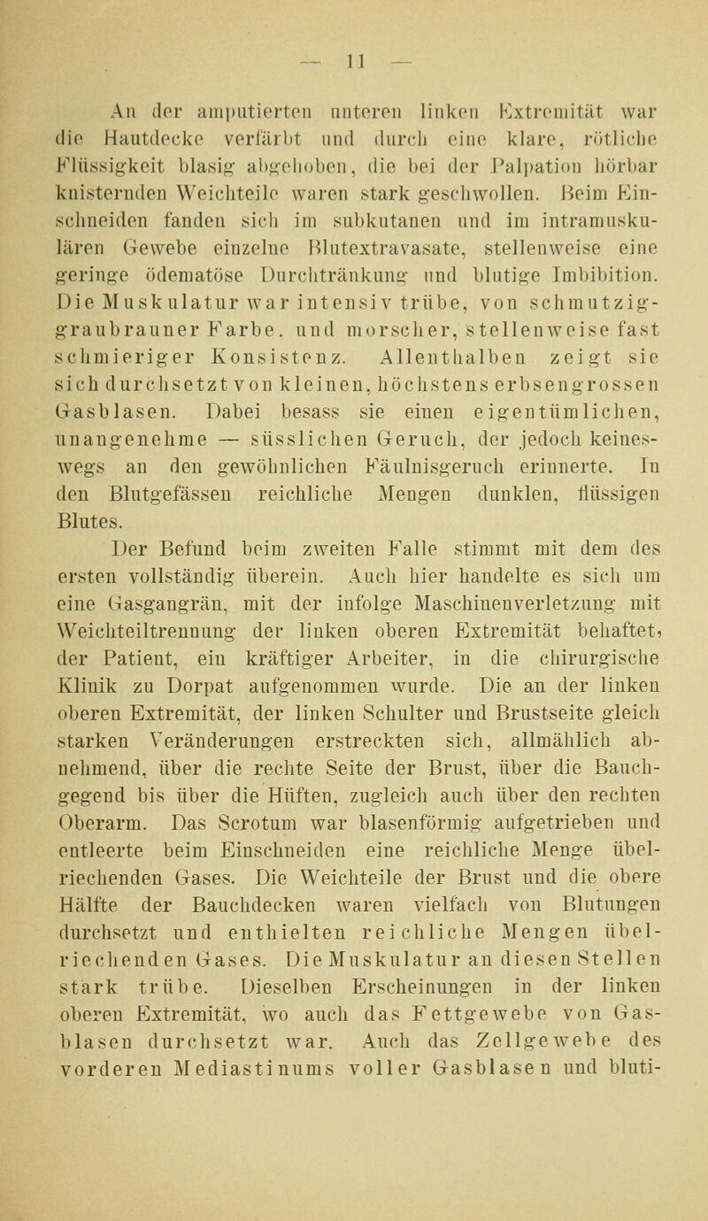 An der aniputicrtcMi iiiitoroii liiikoii Extremität war die Hautdecke verfärbt und durch eine klare, rütliciie Flüs.sig-keit blasig- al)gelioben, die bei der Palpation hörbar knisternden Weichteile waren stark geschwollen. Beim Ein- schneiden fanden sich im subkutanen und im intramusku- lären Gewebe einzelne Blutextravasate, stellenweise eine geringe ödematöse Durchtränkung und blutige Imbibition. Die Muskulatur war intensiv trübe, von schmutzig- graubrauner Farbe, und morscher, stellenweise fast schmieriger Konsistenz. Allenthalben zeigt sie sich durchsetzt von kleinen, höchstens erbsengrossen (rasblasen. Dabei besass sie einen eigentümlichen, unangenehme — süsslichen Geruch, der jedoch keines- wegs an den gewöhnlichen Käulnisgeruch erinnerte. In den Blutgefässen reichliche Mengen dunklen, tiüssigen Blutes. Der Befund beim zweiten Falle stimmt mit dem des ersten vollständig überein. Auch hier handelte es sich um eine Gasgangrän, mit der infolge Maschinenverletzung mit Weichteiltrennung der linken oberen Extremität behaftet, der Patient, ein kräftiger Arbeiter, in die chirurgische Klinik zu Dorpat aufgenommen wurde. Die an der linken oberen Extremität, der linken Schulter und Brustseite gleich starken Veränderungen erstreckten sich, allmählich ab- nehmend, über die rechte Seite der Brust, über die Bauch- gegend bis über die Hüften, zugleich auch über den rechten Oberarm. Das Scrotum war blasenförmig aufgetrieben und entleerte beim Einschneiden eine reichliche Menge übel- riechenden Gases. Die Weichteile der Brust und die obere Hälfte der Bauclidecken waren vielfacli von Blutungen durchsetzt und entliielten reichliche Mengen übel- riechenden Gases. Die Muskulatur an diesen Stellen stärk trübe. Dieselben Erscheinungen in der linken oberen Extremität, wo auch das Fettgewebe von Gas- blasen durchsetzt war. Auch das Zellgewebe des vorderen Mediastinums voller Gasblasen und bluti-